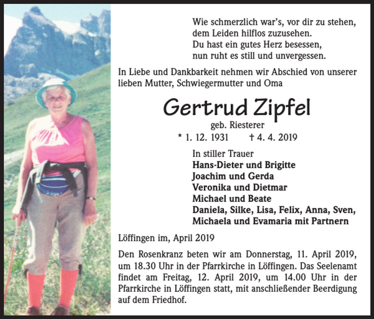 <p>Wie schmerzlich war’s, vor dir zu stehen,<br />dem Leiden hilflos zuzusehen.<br />Du hast ein gutes Herz besessen,<br />nun ruht es still und unvergessen.<br />In Liebe und Dankbarkeit nehmen wir Abschied von unserer<br />lieben Mutter, Schwiegermutter und Oma</p><p>Gertrud Zipfel<br />geb. Riesterer<br />* 1. 12. 1931 † 4. 4. 2019</p><p>In stiller Trauer<br />Hans-Dieter und Brigitte<br />Joachim und Gerda<br />Veronika und Dietmar<br />Michael und Beate<br />Daniela, Silke, Lisa, Felix, Anna, Sven,<br />Michaela und Evamaria mit Partnern<br />Löffingen im, April 2019<br />Den Rosenkranz beten wir am Donnerstag, 11. April 2019,<br />um 18.30 Uhr in der ­Pfarrkirche in Löffingen. Das Seelenamt<br />­findet am Freitag, 12. April 2019, um 14.00 Uhr in der<br />­Pfarrkirche in Löffingen statt, mit anschließender Beerdigung<br />auf dem Friedhof.</p>