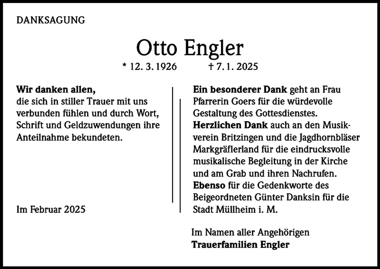 <p>DANKSAGUNG</p><p>Otto Engler</p><p>* 12. 3. 1926 † 7. 1. 2025<br />Wir danken allen,<br />die sich in stiller Trauer mit uns<br />verbunden fühlen und durch Wort,<br />Schrift und Geldzuwendungen ihre<br />Anteilnahme bekundeten.</p><p>Im Februar 2025</p><p>Ein besonderer Dank geht an Frau<br />Pfarrerin Goers für die würdevolle<br />Gestaltung des Gottesdienstes.<br />Herzlichen Dank auch an den Musik­<br />verein Britzingen und die Jagdhornbläser<br />Markgräflerland für die eindrucksvolle<br />musikalische Begleitung in der Kirche<br />und am Grab und ihren Nachrufen.<br />Ebenso für die Gedenkworte des<br />Bei­geordneten Günter Danksin für die<br />Stadt Müllheim i. M.</p><p>Im Namen aller Angehörigen<br />Trauerfamilien Engler</p>