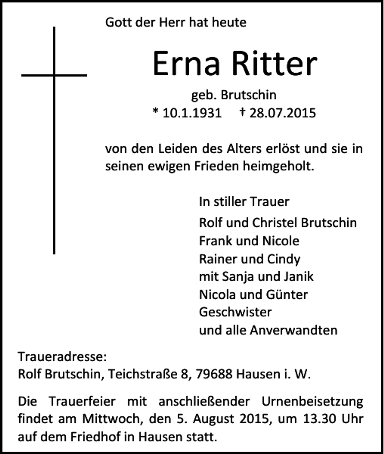<p>Gott der Herr hat heute</p><p>Erna Ritter<br />geb. Brutschin<br />* 10.1.1931 † 28.07.2015</p><p>von den Leiden des Alters erlöst und sie in<br />seinen ewigen Frieden heimgeholt.<br />In stiller Trauer<br />Rolf und Christel Brutschin<br />Frank und Nicole<br />Rainer und Cindy<br />mit Sanja und Janik<br />Nicola und Günter<br />Geschwister<br />und alle Anverwandten<br />Traueradresse:<br />Rolf Brutschin, Teichstraße 8, 79688 Hausen i. W.<br />Die Trauerfeier mit anschließender Urnenbeisetzung<br />findet am Mittwoch, den 5. August 2015, um 13.30 Uhr<br />auf dem Friedhof in Hausen statt.</p>
