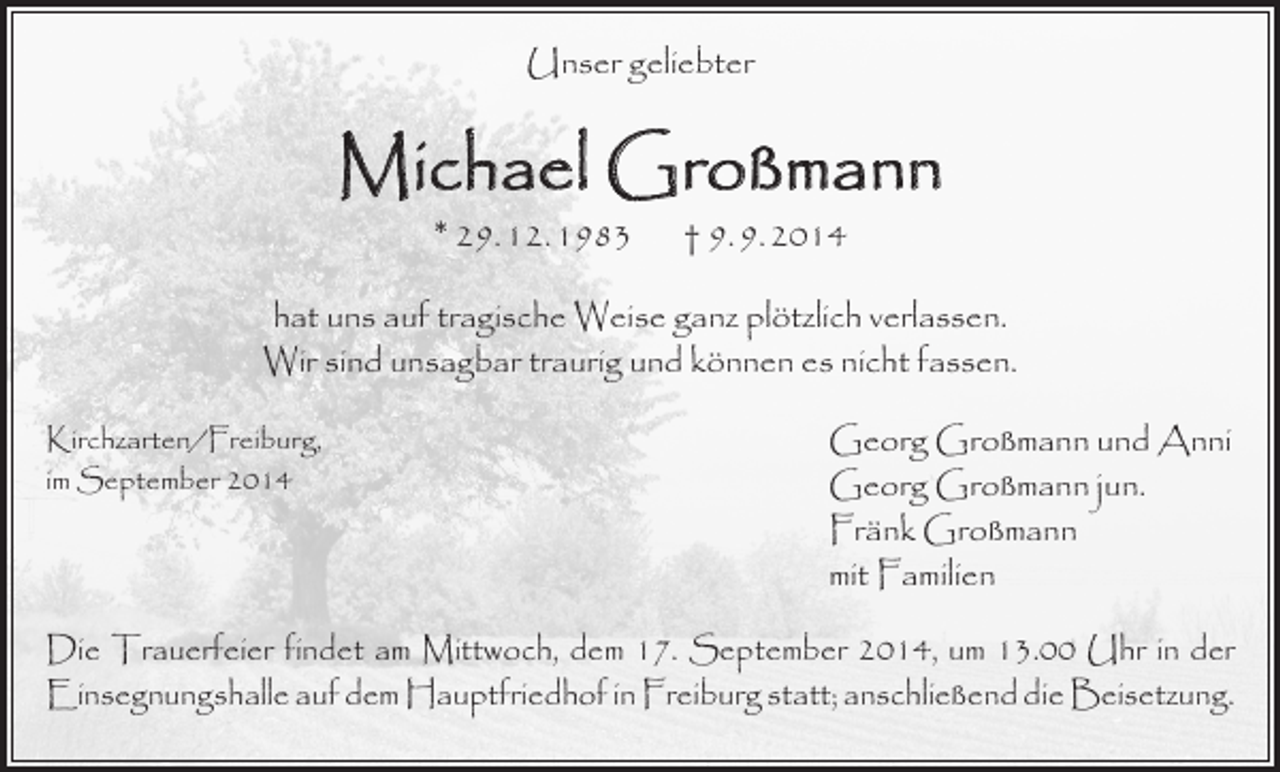 <p>Unser geliebter</p><p>Michael Großmann<br />* 29. 12. 1983</p><p>† 9. 9. 2014</p><p>hat uns auf tragische Weise ganz plötzlich verlassen.<br />Wir sind unsagbar traurig und können es nicht fassen.<br />Kirchzarten/Freiburg,<br />im September 2014</p><p>Georg Großmann und Anni<br />Georg Großmann jun.<br />Fränk Großmann<br />mit Familien</p><p>Die Trauerfeier findet am Mittwoch, dem 17. September 2014, um 13.00 Uhr in der<br />­Einsegnungshalle auf dem Hauptfriedhof in Freiburg statt; anschließend die Beisetzung.</p>