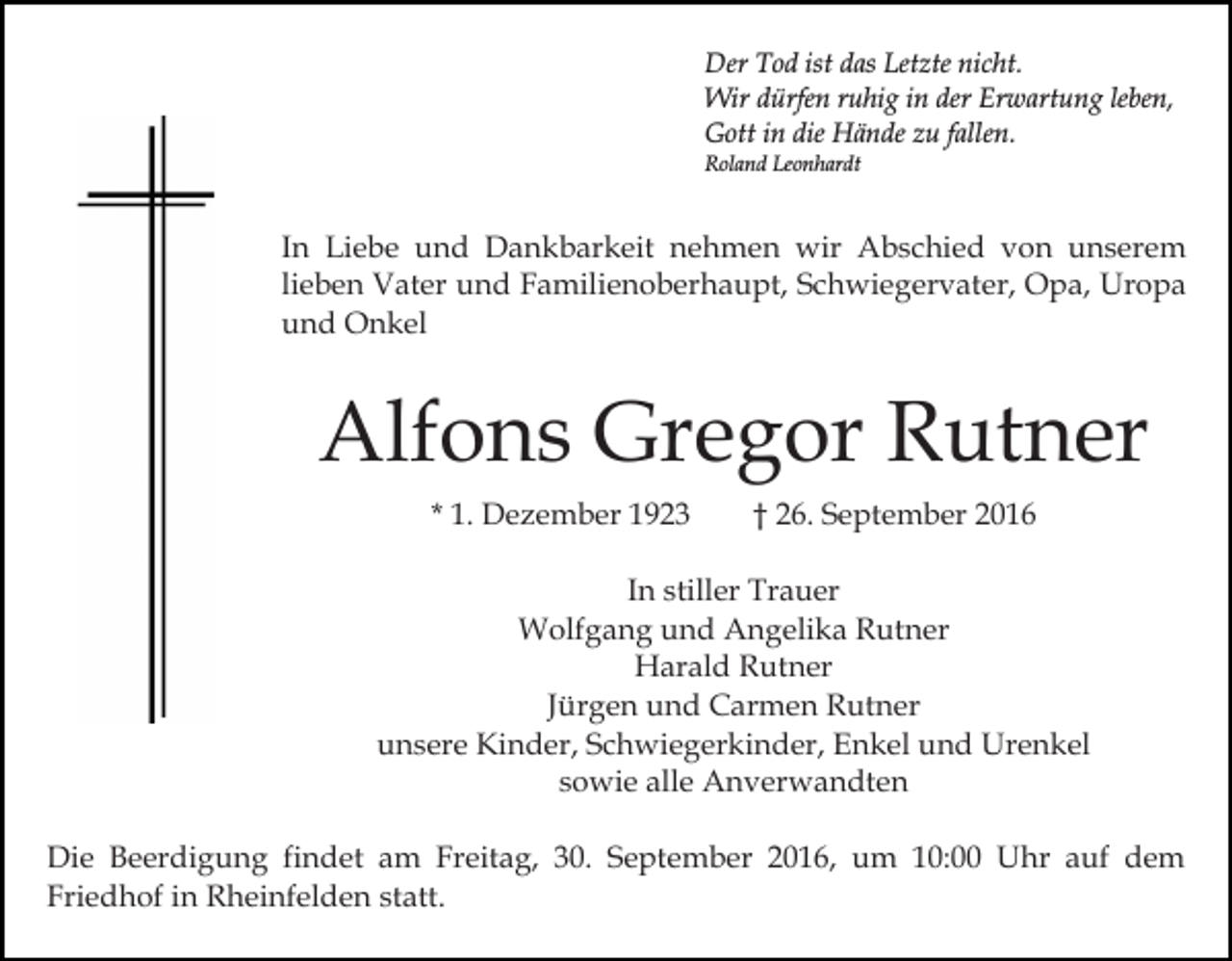 <p>Der Tod ist das Letzte nicht.<br />Wir dürfen ruhig in der Erwartung leben,<br />Gott in die Hände zu fallen.<br />Roland Leonhardt</p><p>In Liebe und Dankbarkeit nehmen wir Abschied von unserem<br />lieben Vater und Familienoberhaupt, Schwiegervater, Opa, Uropa<br />und Onkel</p><p>Alfons Gregor Rutner<br />* 1. Dezember 1923</p><p>† 26. September 2016</p><p>In stiller Trauer<br />Wolfgang und Angelika Rutner<br />Harald Rutner<br />Jürgen und Carmen Rutner<br />unsere Kinder, Schwiegerkinder, Enkel und Urenkel<br />sowie alle Anverwandten<br />Die Beerdigung findet am Freitag, 30. September 2016, um 10:00 Uhr auf dem<br />Friedhof in Rheinfelden statt.</p>