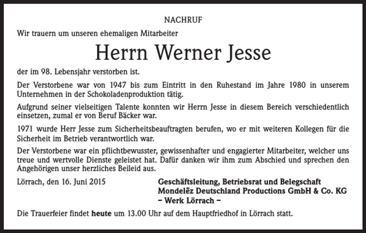 <p>NACHRUF<br />Wir trauern um unseren ehemaligen Mitarbeiter</p><p>Herrn Werner Jesse<br />der im 98. Lebensjahr verstorben ist.<br />Der Verstorbene war von 1947 bis zum Eintritt in den Ruhestand im Jahre 1980 in unserem<br />Unternehmen in der Schokoladenproduktion tätig.<br />Aufgrund seiner vielseitigen Talente konnten wir Herrn Jesse in diesem Bereich verschiedentlich<br />einsetzen, zumal er von Beruf Bäcker war.<br />1971 wurde Herr Jesse zum Sicherheitsbeauftragten berufen, wo er mit weiteren Kollegen für die<br />Sicherheit im Betrieb verantwortlich war.<br />Der Verstorbene war ein pflichtbewusster, gewissenhafter und engagierter Mitarbeiter, welcher uns<br />treue und wertvolle Dienste geleistet hat. Dafür danken wir ihm zum Abschied und ­sprechen den<br />Angehörigen unser herzliches Beileid aus.<br />Lörrach, den 16. Juni 2015<br />Geschäftsleitung, Betriebsrat und Belegschaft</p><p>Mondele–z Deutschland Productions GmbH &amp; Co. KG</p><p>– Werk Lörrach –<br />Die Trauerfeier findet heute um 13.00 Uhr auf dem Hauptfriedhof in Lörrach statt.</p>