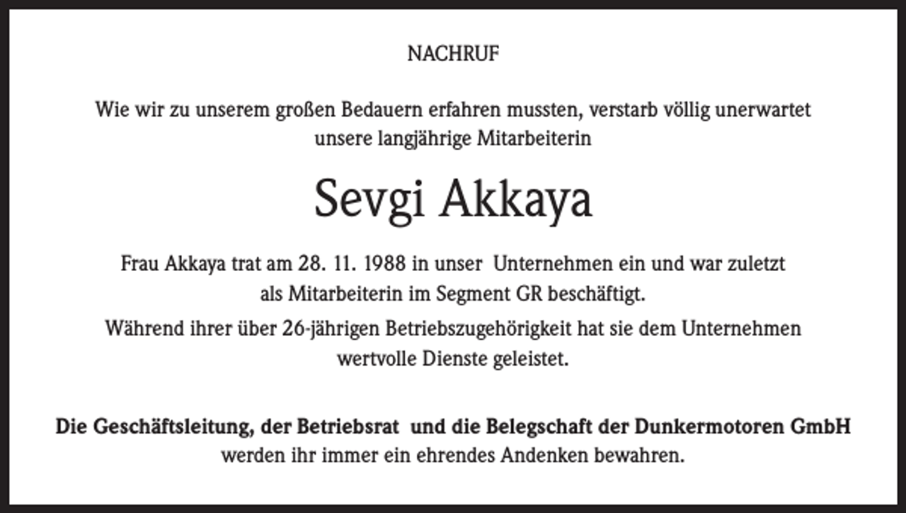 <p>NACHRUF<br />Wie wir zu unserem großen Bedauern erfahren mussten, verstarb völlig unerwartet<br />unsere langjährige Mitarbeiterin</p><p>Sevgi Akkaya<br />Frau Akkaya trat am 28. 11. 1988 in unser Unternehmen ein und war zuletzt<br />als Mitarbeiterin im Segment GR beschäftigt.<br />Während ihrer über 26-jährigen Betriebszugehörigkeit hat sie dem Unternehmen<br />wertvolle Dienste geleistet.<br />Die Geschäftsleitung, der Betriebsrat und die Belegschaft der Dunkermotoren GmbH<br />werden ihr immer ein ehrendes Andenken bewahren.</p>