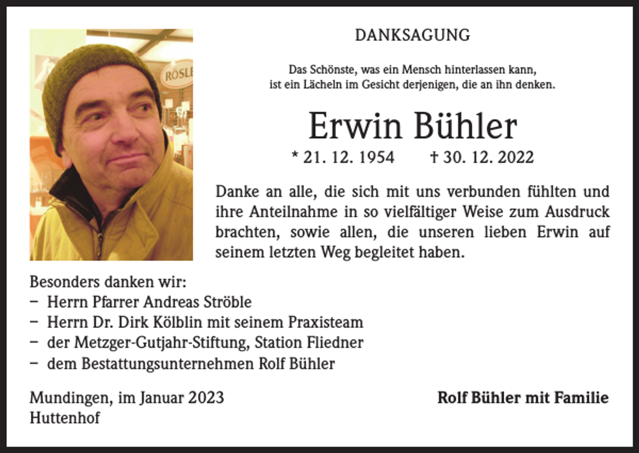 <p>DANKSAGUNG<br />Das Schönste, was ein Mensch hinterlassen kann,<br />ist ein Lächeln im Gesicht derjenigen, die an ihn denken.</p><p>Erwin Bühler</p><p>* 21. 12. 1954 † 30. 12. 2022<br />Danke an alle, die sich mit uns verbunden fühlten und<br />ihre Anteilnahme in so vielfältiger Weise zum Ausdruck<br />brachten, sowie allen, die unseren lieben Erwin auf<br />­seinem letzten Weg begleitet haben.<br />Besonders danken wir:<br />– Herrn Pfarrer Andreas Ströble<br />– Herrn Dr. Dirk Kölblin mit seinem Praxisteam<br />– der Metzger-Gutjahr-Stiftung, Station Fliedner<br />– dem Bestattungsunternehmen Rolf Bühler<br />Mundingen, im Januar 2023<br />Huttenhof</p><p>Rolf Bühler mit Familie</p>