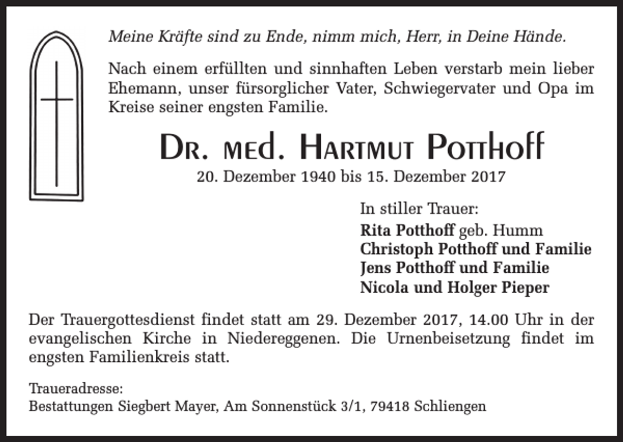 <p>Meine Kräfte sind zu Ende, nimm mich, Herr, in Deine Hände.<br />Nach einem erfüllten und sinnhaften Leben verstarb mein lieber<br />Ehemann, unser fürsorg­licher Vater, Schwiegervater und Opa im<br />­Kreise seiner engsten Familie.</p><p>Dr. med. Hartmut Potthoff<br />20. Dezember 1940 bis 15. Dezember 2017<br />In stiller Trauer:<br />Rita Potthoff geb. Humm<br />Christoph Potthoff und Familie<br />Jens Potthoff und Familie<br />Nicola und Holger Pieper<br />Der Trauergottesdienst findet statt am 29. Dezember 2017, 14.00 Uhr in der<br />evangelischen Kirche in Nieder­<br />eggenen. Die Urnenbeisetzung findet im<br />engsten Familienkreis statt.<br />Traueradresse:<br />Bestattungen Siegbert Mayer, Am Sonnenstück 3/1, 79418 Schliengen</p>