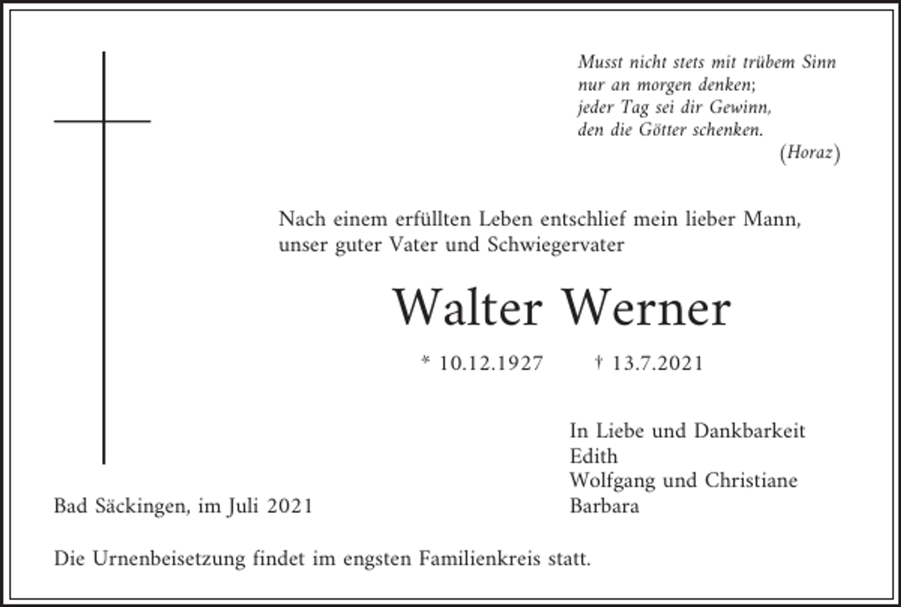 <p>Musst nicht stets mit trübem Sinn<br />nur an morgen denken;<br />jeder Tag sei dir Gewinn,<br />den die Götter schenken.<br />(Horaz)</p><p>Nach einem erfüllten Leben entschlief mein lieber Mann,<br />unser guter Vater und Schwiegervater</p><p>Walter Werner<br />* 10.12.1927</p><p>Bad Säckingen, im Juli 2021</p><p>† 13.7.2021<br />In Liebe und Dankbarkeit<br />Edith<br />Wolfgang und Christiane<br />Barbara</p><p>Die Urnenbeisetzung findet im engsten Familienkreis statt.</p>