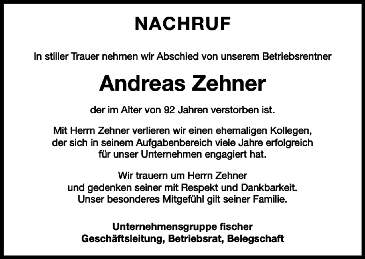 <p>NACHRUF<br />In stiller Trauer nehmen wir Abschied von unserem Betriebsrentner</p><p>Andreas Zehner<br />der im Alter von 92 Jahren verstorben ist.<br />Mit Herrn Zehner verlieren wir einen ehemaligen Kollegen,<br />der sich in seinem Aufgabenbereich viele Jahre erfolgreich<br />für unser Unternehmen engagiert hat.<br />Wir trauern um Herrn Zehner<br />und gedenken seiner mit Respekt und Dankbarkeit.<br />Unser besonderes Mitgefühl gilt seiner Familie.<br />Unternehmensgruppe fischer<br />Geschäftsleitung, Betriebsrat, Belegschaft</p>
