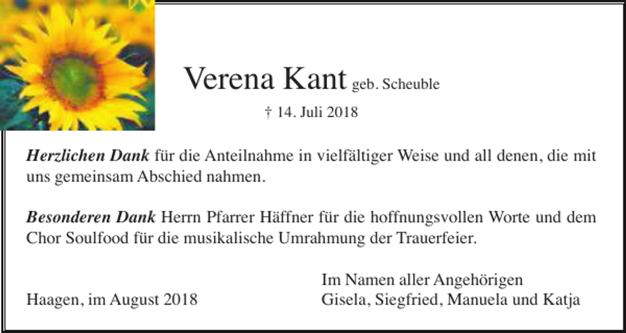 <p>Verena Kant geb. Scheuble<br />† 14. Juli 2018</p><p>Herzlichen Dank für die Anteilnahme in vielfältiger Weise und all denen, die mit<br />uns gemeinsam Abschied nahmen.<br />Besonderen Dank Herrn Pfarrer Häffner für die hoffnungsvollen Worte und dem<br />Chor Soulfood für die musikalische Umrahmung der Trauerfeier.</p><p>Haagen, im August 2018</p><p>Im Namen aller Angehörigen<br />Gisela, Siegfried, Manuela und Katja</p>