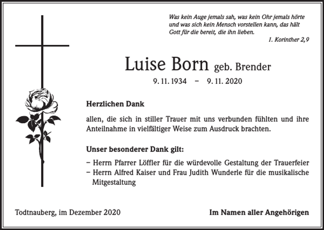 <p>Was kein Auge jemals sah, was kein Ohr jemals hörte<br />und was sich kein Mensch vorstellen kann, das hält<br />Gott für die bereit, die ihn lieben.</p><p>1. Korinther 2,9</p><p>Luise Born geb. Brender<br />9. 11. 1934 – 9. 11. 2020<br />Herzlichen Dank<br />allen, die sich in stiller Trauer mit uns verbunden fühlten und ihre<br />­Anteilnahme in vielfältiger Weise zum Ausdruck brachten.<br />Unser besonderer Dank gilt:<br />– Herrn Pfarrer Löffler für die würdevolle Gestaltung der Trauerfeier<br />– Herrn Alfred Kaiser und Frau Judith Wunderle für die musikalische<br />Mitgestaltung</p><p>Todtnauberg, im Dezember 2020</p><p>Im Namen aller Angehörigen</p>
