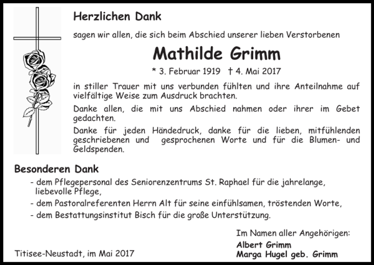 <p>HHerzlichen<br />e r zli c h e n DDank<br />ank<br />sich<br />ssagen<br />a g e n wir<br />wi r allen,<br />all e n, die<br />di e si<br />c h beim<br />b ei m Abschied<br />A b s c hi e d uunserer<br />n s e r e r lilieben<br />e b e n Verstorbenen<br />V erst or b e ne n</p><p>MMathilde<br />a t hil d e GGrimm<br />ri m m</p><p>** 3.<br />3. Februar<br />F e b r u a r 11911 9 †<br />† 4.<br />4 . Mai<br />M ai 2017<br />2 01 7<br />iinn stiller<br />s till e r Trauer<br />T r a u e r mit<br />mi t uuns<br />n s vverbunden<br />e r b u n d e n ffühlten<br />ü hl t e n uund<br />n d iihre<br />h r e Anteilnahme<br />A n t eil n a h m e aauf<br />uf<br />vielfältige<br />vi el f äl ti g e Weise<br />W ei s e zum<br />z u m AAusdruck<br />u s d r u c k bbrachten.<br />r a c h t e n.<br />Danke<br />allen,<br />D a n k e all<br />e n, didie<br />e mit<br />mi t uns<br />u n s Abschied<br />A b s c hi e d nahmen<br />n a h m e n ooder<br />d e r i ihrer<br />h r e r i im<br />m GGebet<br />e b et<br />gedachten.<br />g e d a c h t e n.<br />Danke<br />D a n k e ffür<br />ü r jjeden<br />e d e n Händedruck,<br />H ä n d e d r u c k, danke<br />d a n k e ffür<br />ü r die<br />di e lilieben,<br />e b e n, mitfühlenden<br />mi t f ü h l e n d e n<br />geschriebenen<br />gesprochenen<br />g e s c h ri e b e n e n uund<br />nd<br />g e s p r o c h e n e n Worte<br />W o r t e und<br />u n d ffür<br />ü r die<br />di e BlumenBl u m e n - und<br />und<br />Geldspenden.<br />G el d s p e n d e n.</p><p>BBesonderen<br />e s o n d e r e n Dank<br />Dank</p><p>-- dem<br />d e m Pflegepersonal<br />P fl e g e p e r s o n al des<br />d e s Seniorenzentrums<br />S e ni o r e n z e n t r u m s St.<br />S t. Raphael<br />R a p h a el für<br />f ü r die<br />di e jahrelange,<br />j ah r el a n g e,<br />liebevolle<br />li e b e v oll e Pflege,<br />P fl e g e,<br />einfühlsamen,<br />-- dem<br />d e m Pastoralreferenten<br />P a s t o r al r e f e r e n t e n Herrn<br />H e r r n Alt<br />Al t für<br />f ü r seine<br />s ei n e ei<br />n f ü hl s a m e n, ttröstenden<br />r ö s t e n d e n Worte,<br />W o r t e,<br />d e m Bestattungsinstitut<br />B e s t a t t u n g si n s t i t u t Bisch<br />Bi s c h für<br />f ü r die<br />di e große<br />g r o ße Unterstützung.<br />U n t e r s t ü t z u n g.<br />-- dem</p><p>Titisee-Neustadt,<br />Ti<br />ti s e e - N e u s t a d t, i im<br />m Mai<br />M ai 22017<br />01 7</p><p>IIm<br />m Namen<br />N a m e n all<br />aller<br />e r Angehörigen:<br />A n g e h ö ri g e n:<br />Al<br />Albert<br />b e r t GGrimm<br />ri m m<br />MMarga<br />a r g a HHugel<br />u g el g geb.<br />e b . GGrimm<br />r i m m</p>