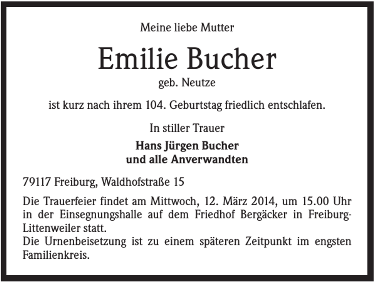 <p>Meine liebe Mutter</p><p>Emilie Bucher<br />geb. Neutze<br />ist kurz nach ihrem 104. Geburtstag friedlich entschlafen.<br />In stiller Trauer<br />Hans Jürgen Bucher<br />und alle Anverwandten<br />79117 Freiburg, Waldhofstraße 15<br />Die Trauerfeier findet am Mittwoch, 12. März 2014, um 15.00 Uhr<br />in der Einsegnungshalle auf dem Friedhof Bergäcker in FreiburgLittenweiler statt.<br />Die Urnenbeisetzung ist zu einem späteren Zeitpunkt im engsten<br />Familienkreis.</p>