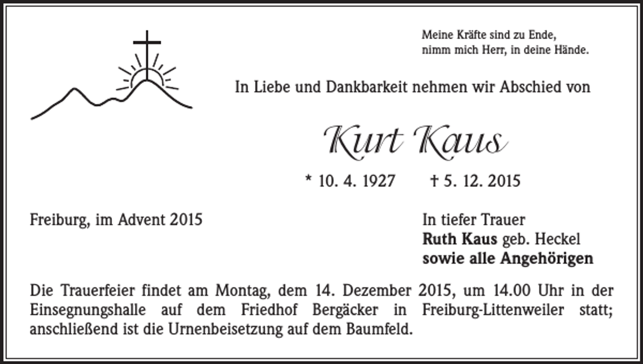 <p>Meine Kräfte sind zu Ende,<br />nimm mich Herr, in deine Hände.</p><p>In Liebe und Dankbarkeit nehmen wir Abschied von</p><p>Kurt Kaus<br />* 10. 4. 1927 † 5. 12. 2015<br />Freiburg, im Advent 2015 In tiefer Trauer<br />Ruth Kaus geb. Heckel<br />sowie alle Angehörigen<br />Die Trauerfeier findet am Montag, dem 14. Dezember 2015, um 14.00 Uhr in der<br />­Einsegnungshalle auf dem Friedhof Bergäcker in Freiburg-Littenweiler statt;­<br />anschließend ist die Urnenbeisetzung auf dem Baumfeld.</p>