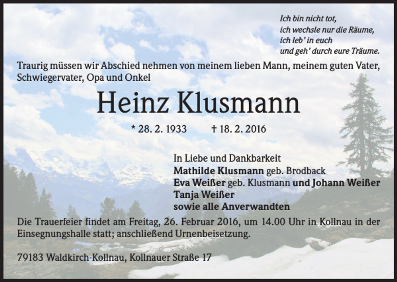 <p>Ich bin nicht tot,<br />ich wechsle nur die Räume,<br />ich leb’ in euch<br />und geh’ durch eure Träume.</p><p>Traurig müssen wir Abschied nehmen von meinem lieben Mann, meinem guten Vater,<br />Schwiegervater, Opa und Onkel</p><p>Heinz Klusmann<br />* 28. 2. 1933</p><p>† 18. 2. 2016</p><p>In Liebe und Dankbarkeit<br />Mathilde Klusmann geb. Brodback<br />Eva Weißer geb. Klusmann und Johann Weißer<br />Tanja Weißer<br />sowie alle Anverwandten<br />Die Trauerfeier findet am Freitag, 26. Februar 2016, um 14.00 Uhr in Kollnau in der<br />Einsegnungshalle statt; anschließend Urnenbeisetzung.<br />79183 Waldkirch-Kollnau, Kollnauer Straße 17</p>