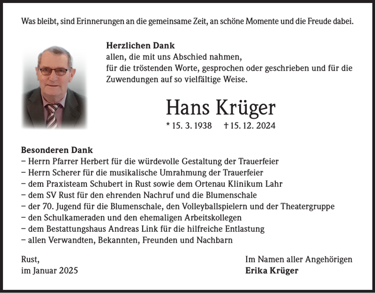 <p>Was bleibt, sind Erinnerungen an die gemeinsame Zeit, an schöne Momente und die Freude dabei.<br />Herzlichen Dank<br />allen, die mit uns Abschied nahmen,<br />für die tröstenden Worte, gesprochen oder geschrieben und für die<br />Zuwendungen auf so vielfältige Weise.</p><p>Hans Krüger<br />* 15. 3. 1938</p><p>† 15. 12. 2024</p><p>Besonderen Dank<br />– Herrn Pfarrer Herbert für die würdevolle Gestaltung der Trauerfeier<br />– Herrn Scherer für die musikalische Umrahmung der Trauerfeier<br />– dem Praxisteam Schubert in Rust sowie dem Ortenau Klinikum Lahr<br />– dem SV Rust für den ehrenden Nachruf und die Blumenschale<br />– der 70. Jugend für die Blumenschale, den Volleyballspielern und der Theatergruppe<br />– den Schulkameraden und den ehemaligen Arbeitskollegen<br />– dem Bestattungshaus Andreas Link für die hilfreiche Entlastung<br />– allen Verwandten, Bekannten, Freunden und Nachbarn<br />Rust,<br />im Januar 2025</p><p>Im Namen aller Angehörigen<br />Erika Krüger</p>