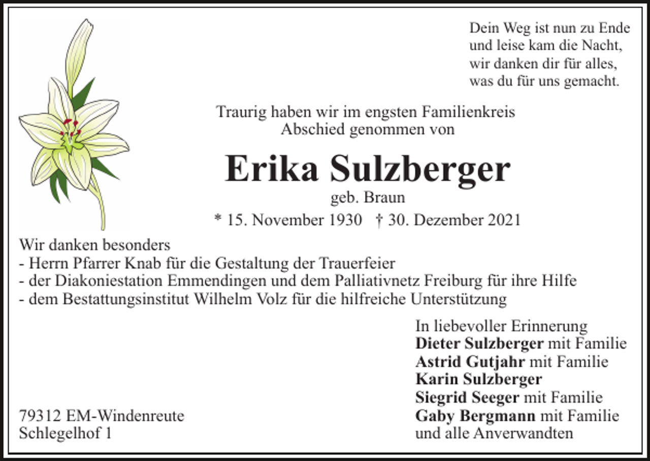 <p>Dein Weg ist nun zu Ende<br />und leise kam die Nacht,<br />wir danken dir für alles,<br />was du für uns gemacht.</p><p>Traurig haben wir im engsten Familienkreis<br />Abschied genommen von</p><p>Erika Sulzberger</p><p>geb. Braun<br />* 15. November 1930 † 30. Dezember 2021<br />Wir danken besonders<br />- Herrn Pfarrer Knab für die Gestaltung der Trauerfeier<br />- der Diakoniestation Emmendingen und dem Palliativnetz Freiburg für ihre Hilfe<br />- dem Bestattungsinstitut Wilhelm Volz für die hilfreiche Unterstützung</p><p>79312 EM-Windenreute<br />Schlegelhof 1</p><p>In liebevoller Erinnerung<br />Dieter Sulzberger mit Familie<br />Astrid Gutjahr mit Familie<br />Karin Sulzberger<br />Siegrid Seeger mit Familie<br />Gaby Bergmann mit Familie<br />und alle Anverwandten</p>