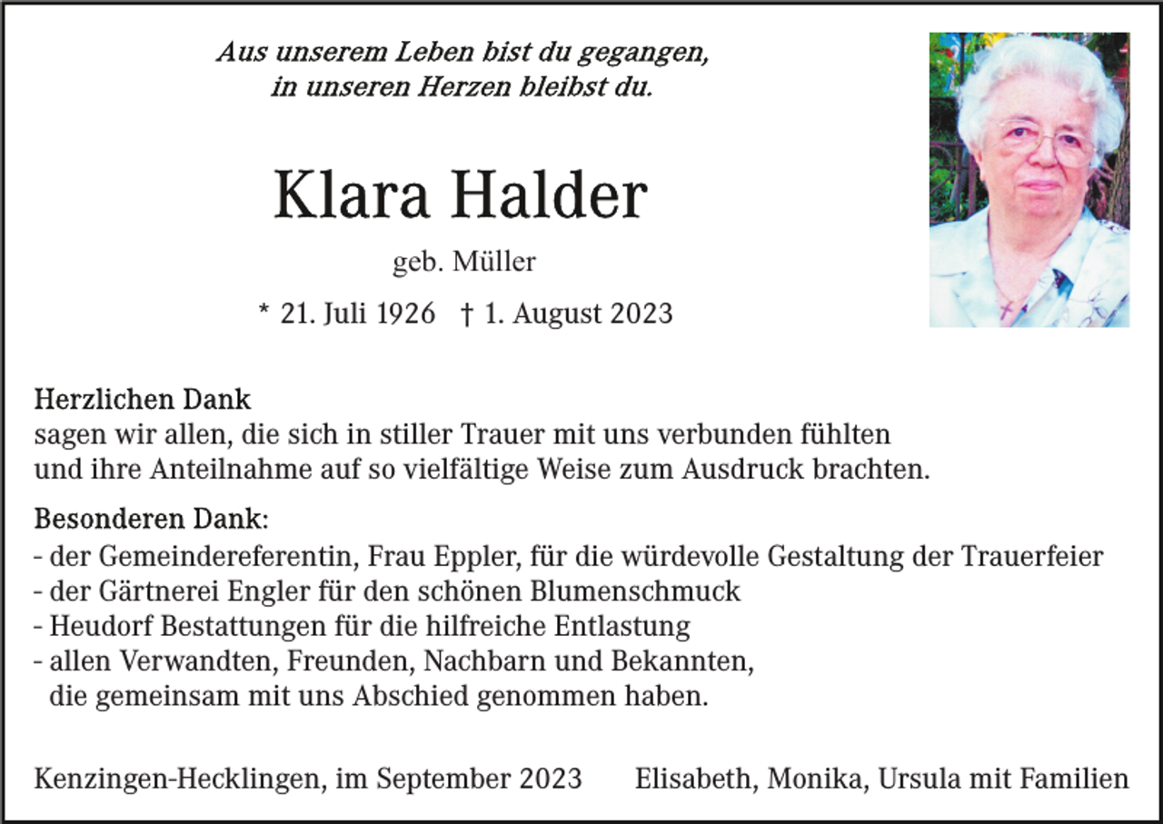 <p>geb. Müller<br />* 21. Juli 1926 † 1. August 2023</p><p>sagen wir allen, die sich in stiller Trauer mit uns verbunden fühlten<br />und ihre Anteilnahme auf so vielfältige Weise zum Ausdruck brachten.<br />- der Gemeindereferentin, Frau Eppler, für die würdevolle Gestaltung der Trauerfeier<br />- der Gärtnerei Engler für den schönen Blumenschmuck<br />- Heudorf Bestattungen für die hilfreiche Entlastung<br />- allen Verwandten, Freunden, Nachbarn und Bekannten,<br />die gemeinsam mit uns Abschied genommen haben.<br />Kenzingen-Hecklingen, im September 2023</p><p>Elisabeth, Monika, Ursula mit Familien</p>