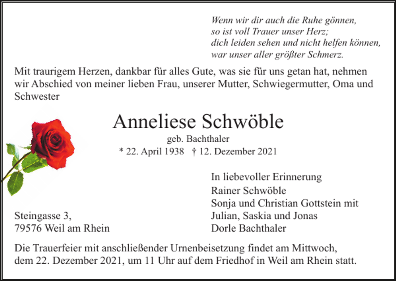 <p>Wenn wir dir auch die Ruhe gönnen,<br />so ist voll Trauer unser Herz;<br />dich leiden sehen und nicht helfen können,<br />war unser aller größter Schmerz.</p><p>Mit traurigem Herzen, dankbar für alles Gute, was sie für uns getan hat, nehmen<br />wir Abschied von meiner lieben Frau, unserer Mutter, Schwiegermutter, Oma und<br />Schwester</p><p>Anneliese Schwöble<br />geb. Bachthaler<br />* 22. April 1938 † 12. Dezember 2021</p><p>Steingasse 3,<br />79576 Weil am Rhein</p><p>In liebevoller Erinnerung<br />Rainer Schwöble<br />Sonja und Christian Gottstein mit<br />Julian, Saskia und Jonas<br />Dorle Bachthaler</p><p>Die Trauerfeier mit anschließender Urnenbeisetzung findet am Mittwoch,<br />dem 22. Dezember 2021, um 11 Uhr auf dem Friedhof in Weil am Rhein statt.</p>