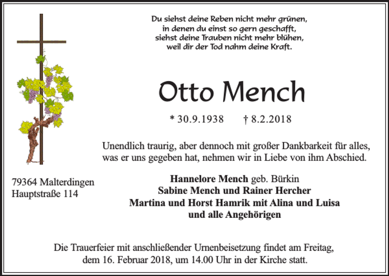 <p>Du siehst deine Reben nicht mehr grünen,<br />in denen du einst so gern geschafft,<br />siehst deine Trauben nicht mehr blühen,<br />weil dir der Tod nahm deine Kraft.</p><p>Otto Mench<br />* 30.9.1938</p><p>† 8.2.2018</p><p>Unendlich traurig, aber dennoch mit großer Dankbarkeit für alles,<br />was er uns gegeben hat, nehmen wir in Liebe von ihm Abschied.<br />79364 Malterdingen<br />Hauptstraße 114</p><p>Hannelore Mench geb. Bürkin<br />Sabine Mench und Rainer Hercher<br />Martina und Horst Hamrik mit Alina und Luisa<br />und alle Angehörigen</p><p>Die Trauerfeier mit anschließender Urnenbeisetzung findet am Freitag,<br />dem 16. Februar 2018, um 14.00 Uhr in der Kirche statt.</p>