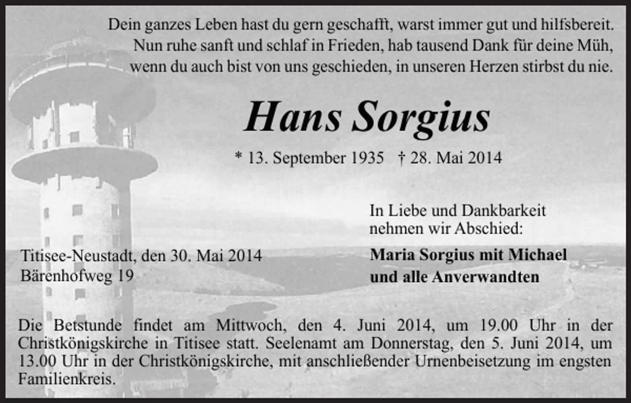 <p>Dein ganzes Leben hast du gern geschafft, warst immer gut und hilfsbereit.<br />Nun ruhe sanft und schlaf in Frieden, hab tausend Dank für deine Müh,<br />wenn du auch bist von uns geschieden, in unseren Herzen stirbst du nie.</p><p>Hans Sorgius<br />* 13. September 1935 † 28. Mai 2014</p><p>Titisee-Neustadt, den 30. Mai 2014<br />Bärenhofweg 19</p><p>In Liebe und Dankbarkeit<br />nehmen wir Abschied:<br />Maria Sorgius mit Michael<br />und alle Anverwandten</p><p>Die Betstunde findet am Mittwoch, den 4. Juni 2014, um 19.00 Uhr in der<br />Christkönigskirche in Titisee statt. Seelenamt am Donnerstag, den 5. Juni 2014, um<br />13.00 Uhr in der Christkönigskirche, mit anschließender Urnenbeisetzung im engsten<br />Familienkreis.</p>