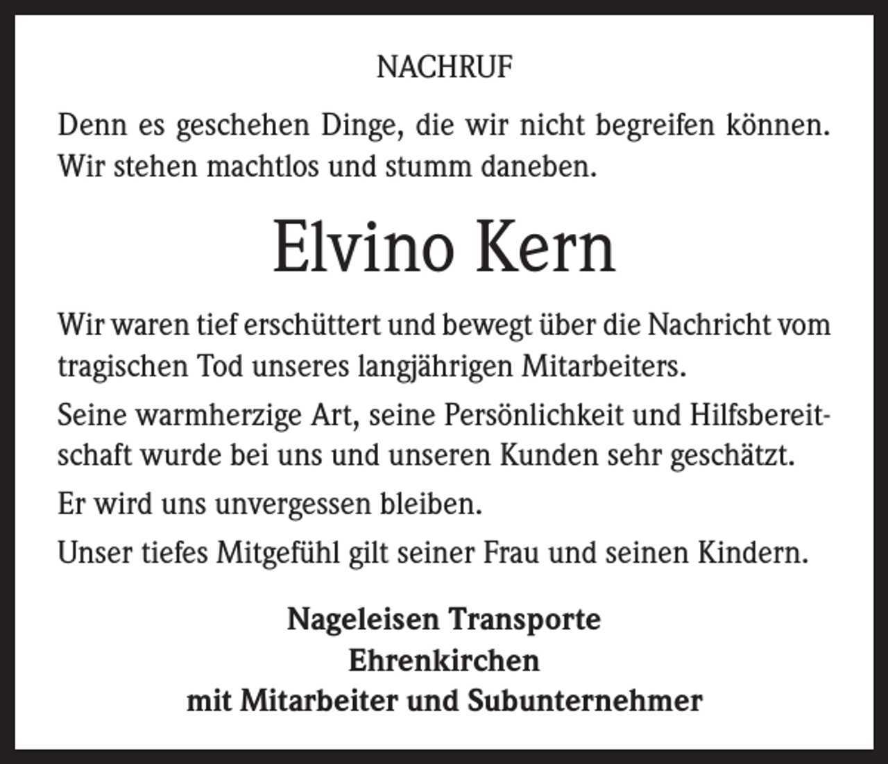 <p>NACHRUF<br />Denn es geschehen Dinge, die wir nicht begreifen können.<br />Wir stehen machtlos und stumm daneben.</p><p>Elvino Kern<br />Wir waren tief erschüttert und bewegt über die Nachricht vom<br />tragischen Tod unseres langjährigen Mitarbeiters.<br />Seine warmherzige Art, seine Persönlichkeit und Hilfsbereitschaft wurde bei uns und unseren Kunden sehr geschätzt.<br />Er wird uns unvergessen bleiben.<br />Unser tiefes Mitgefühl gilt seiner Frau und seinen Kindern.<br />Nageleisen Transporte<br />Ehrenkirchen<br />mit Mitarbeiter und Subunternehmer</p>