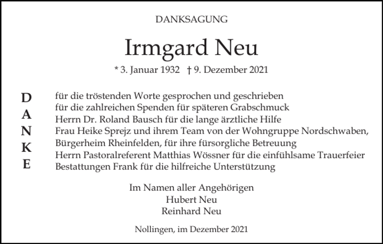 <p>DANKSAGUNG</p><p>Irmgard Neu<br />* 3. Januar 1932 † 9. Dezember 2021</p><p>D<br />A<br />N<br />K<br />E</p><p>für die tröstenden Worte gesprochen und geschrieben<br />für die zahlreichen Spenden für späteren Grabschmuck<br />Herrn Dr. Roland Bausch für die lange ärztliche Hilfe<br />Frau Heike Sprejz und ihrem Team von der Wohngruppe Nordschwaben,<br />Bürgerheim Rheinfelden, für ihre fürsorgliche Betreuung<br />Herrn Pastoralreferent Matthias Wössner für die einfühlsame Trauerfeier<br />Bestattungen Frank für die hilfreiche Unterstützung<br />Im Namen aller Angehörigen<br />Hubert Neu<br />Reinhard Neu<br />Nollingen, im Dezember 2021</p>