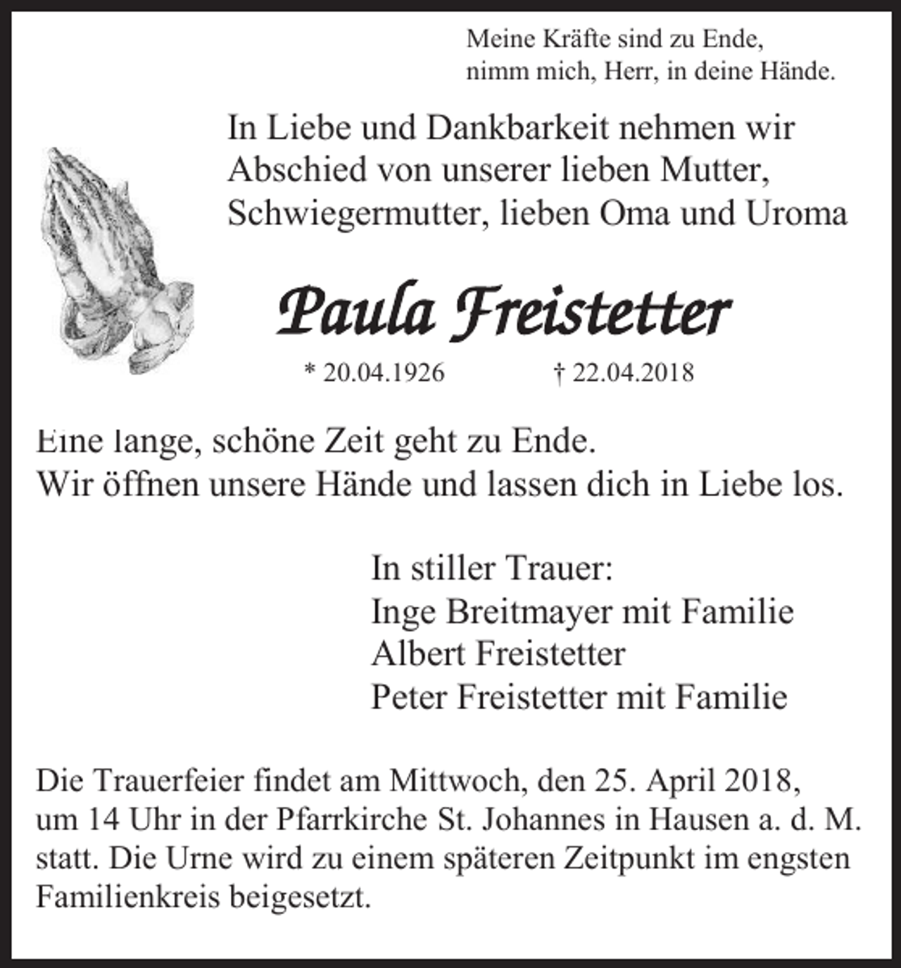 <p>Meine Kräfte sind zu Ende,<br />nimm mich, Herr, in deine Hände.</p><p>In Liebe und Dankbarkeit nehmen wir<br />Abschied von unserer lieben Mutter,<br />Schwiegermutter, lieben Oma und Uroma</p><p>* 20.04.1926</p><p>† 22.04.2018</p><p>Eine lange, schöne Zeit geht zu Ende.<br />Wir öffnen unsere Hände und lassen dich in Liebe los.<br />In stiller Trauer:<br />Inge Breitmayer mit Familie<br />Albert Freistetter<br />Peter Freistetter mit Familie<br />Die Trauerfeier findet am Mittwoch, den 25. April 2018,<br />um 14 Uhr in der Pfarrkirche St. Johannes in Hausen a. d. M.<br />statt. Die Urne wird zu einem späteren Zeitpunkt im engsten<br />Familienkreis beigesetzt.</p>