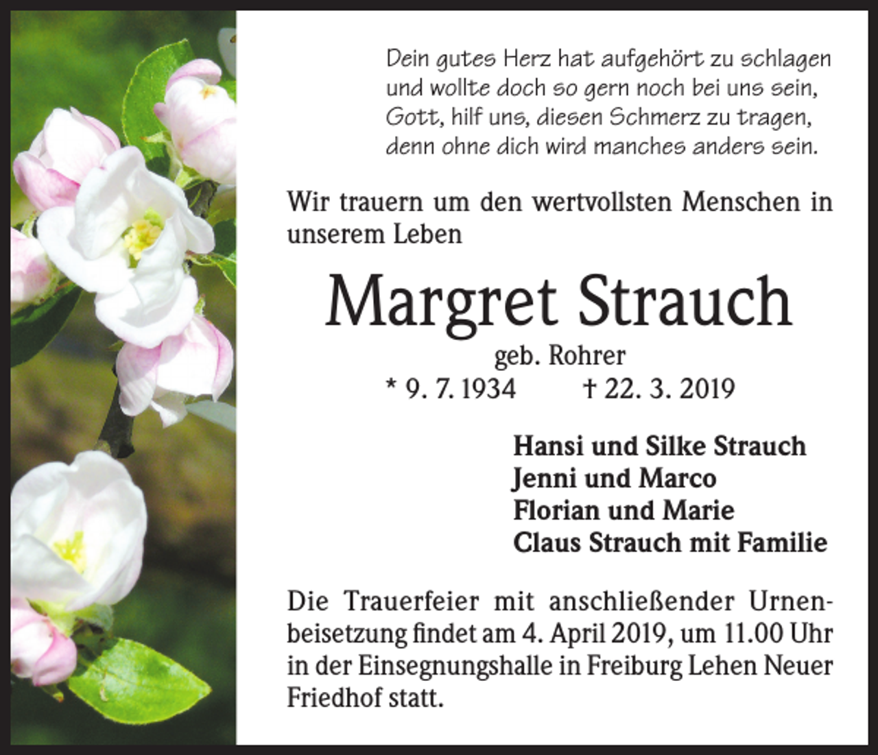 <p>Dein gutes Herz hat aufgehört zu schlagen<br />und wollte doch so gern noch bei uns sein,<br />Gott, hilf uns, diesen Schmerz zu tragen,<br />denn ohne dich wird manches anders sein.</p><p>Wir trauern um den wertvollsten Menschen in<br />unserem Leben</p><p>Margret Strauch<br />geb. Rohrer<br />* 9. 7. 1934<br />† 22. 3. 2019</p><p>Hansi und Silke Strauch<br />Jenni und Marco<br />Florian und Marie<br />Claus Strauch mit Familie<br />Die Trauerfeier mit anschließender Urnenbeisetzung findet am 4. April 2019, um 11.00 Uhr<br />in der Einsegnungshalle in Freiburg Lehen Neuer<br />Friedhof statt.</p>