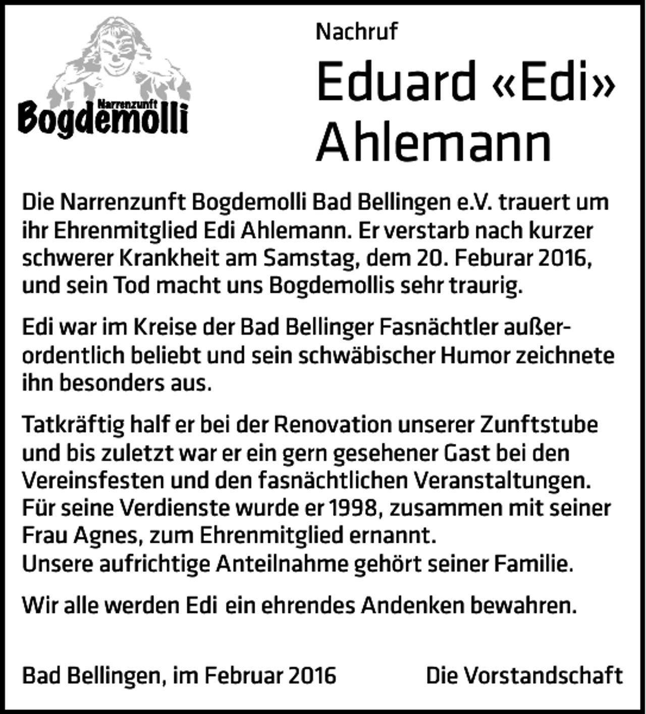 <p>Nachruf</p><p>Eduard «Edi»<br />Ahlemann</p><p>Die Narrenzunft Bogdemolli Bad Bellingen e.V. trauert um<br />ihr Ehrenmitglied Edi Ahlemann. Er verstarb nach kurzer<br />schwerer Krankheit am Samstag, dem 20. Feburar 2016,<br />und sein Tod macht uns Bogdemollis sehr traurig.<br />Edi war im Kreise der Bad Bellinger Fasnächtler außer­<br />ordentlich beliebt und sein schwäbischer Humor zeichnete<br />ihn besonders aus.<br />Tatkräftig half er bei der Renovation unserer Zunftstube<br />und bis zuletzt war er ein gern gesehener Gast bei den<br />Vereinsfesten und den fasnächtlichen Veranstaltungen.<br />Für seine Verdienste wurde er 1998, zusammen mit seiner<br />Frau Agnes, zum Ehrenmitglied ernannt.<br />Unsere aufrichtige Anteilnahme gehört seiner Familie.<br />Wir alle werden Edi ein ehrendes Andenken bewahren.<br />Bad Bellingen, im Februar 2016</p><p>Die Vorstandschaft</p>