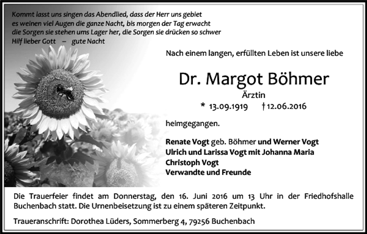 <p>Kommt lasst uns singen das Abendlied, dass der Herr uns gebiet<br />es weinen viel Augen die ganze Nacht, bis morgen der Tag erwacht<br />die Sorgen sie stehen ums Lager her, die Sorgen sie drücken so schwer<br />Hilf lieber Gott � gute Nacht</p><p>Nach einem langen, erfüllten Leben ist unsere liebe</p><p>Dr. Margot Böhmer<br />Ärztin<br />* 13.09.1919<br />† 12.06.2016<br />heimgegangen.<br />Renate Vogt geb. Böhmer und Werner Vogt<br />Ulrich und Larissa Vogt mit Johanna Maria<br />Christoph Vogt<br />Verwandte und Freunde<br />Die Trauerfeier findet am Donnerstag, den 16. Juni 2016 um 13 Uhr in der Friedhofshalle<br />Buchenbach statt. Die Urnenbeisetzung ist zu einem späteren Zeitpunkt.<br />Traueranschrift: Dorothea Lüders, Sommerberg 4, 79256 Buchenbach</p>