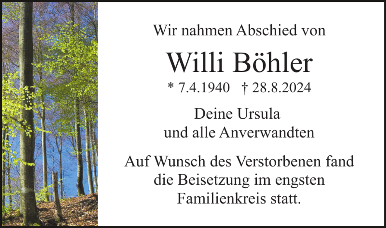 <p>Wir nahmen Abschied von</p><p>Willi Böhler<br />* 7.4.1940 † 28.8.2024</p><p>Deine Ursula<br />und alle Anverwandten<br />Auf Wunsch des Verstorbenen fand<br />die Beisetzung im engsten<br />Familienkreis statt.</p>