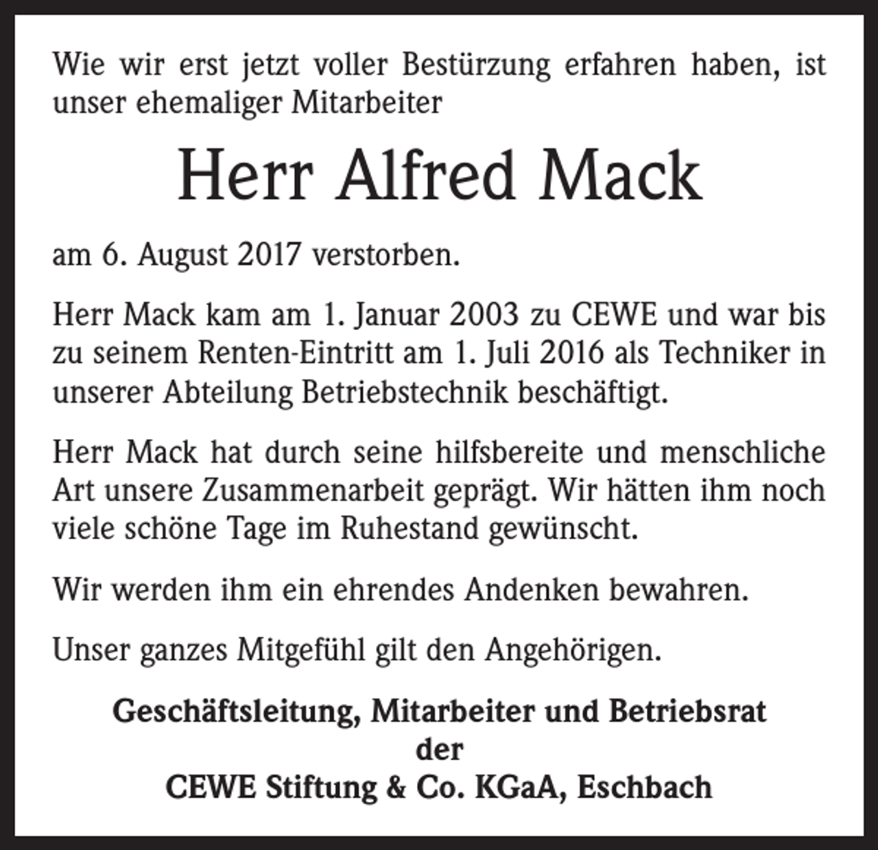<p>Wie wir erst jetzt voller Bestürzung erfahren haben, ist<br />unser ehemaliger Mitarbeiter</p><p>Herr Alfred Mack<br />am 6. August 2017 verstorben.<br />Herr Mack kam am 1. Januar 2003 zu CEWE und war bis<br />zu seinem Renten-Eintritt am 1. Juli 2016 als Techniker in<br />unserer Abteilung Betriebstechnik beschäftigt.<br />Herr Mack hat durch seine hilfsbereite und menschliche<br />Art unsere Zusammenarbeit geprägt. Wir hätten ihm noch<br />viele schöne Tage im Ruhestand gewünscht.<br />Wir werden ihm ein ehrendes Andenken bewahren.<br />Unser ganzes Mitgefühl gilt den Angehörigen.<br />Geschäftsleitung, Mitarbeiter und Betriebsrat<br />der<br />CEWE Stiftung &amp; Co. KGaA, Eschbach</p>