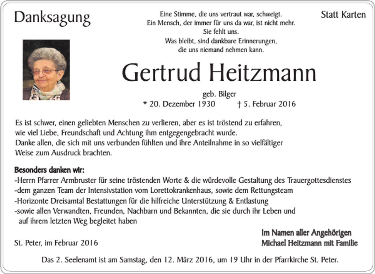 <p>Danksagung</p><p>Eine Stimme, die uns vertraut war, schweigt.<br />Ein Mensch, der immer für uns da war, ist nicht mehr.<br />Sie fehlt uns.<br />Was bleibt, sind dankbare Erinnerungen,<br />die uns niemand nehmen kann.</p><p>Statt Karten</p><p>Gertrud Heitzmann<br />geb. Bilger<br />* 20. Dezember 1930<br />† 5. Februar 2016</p><p>Es ist schwer, einen geliebten Menschen zu verlieren, aber es ist tröstend zu erfahren,<br />wie viel Liebe, Freundschaft und Achtung ihm entgegengebracht wurde.<br />Danke allen, die sich mit uns verbunden fühlten und ihre Anteilnahme in so vielfältiger<br />Weise zum Ausdruck brachten.<br />Besonders danken wir:<br />-Herrn Pfarrer Armbruster für seine tröstenden Worte &amp; die würdevolle Gestaltung des Trauergottesdienstes<br />-dem ganzen Team der Intensivstation vom Lorettokrankenhaus, sowie dem Rettungsteam<br />-Horizonte Dreisamtal Bestattungen für die hilfreiche Unterstützung &amp; Entlastung<br />-sowie allen Verwandten, Freunden, Nachbarn und Bekannten, die sie durch ihr Leben und<br />auf ihrem letzten Weg begleitet haben<br />Im Namen aller Angehörigen<br />Michael Heitzmann mit Familie<br />St. Peter, im Februar 2016<br />Das 2. Seelenamt ist am Samstag, den 12. März 2016, um 19 Uhr in der Pfarrkirche St. Peter.</p>