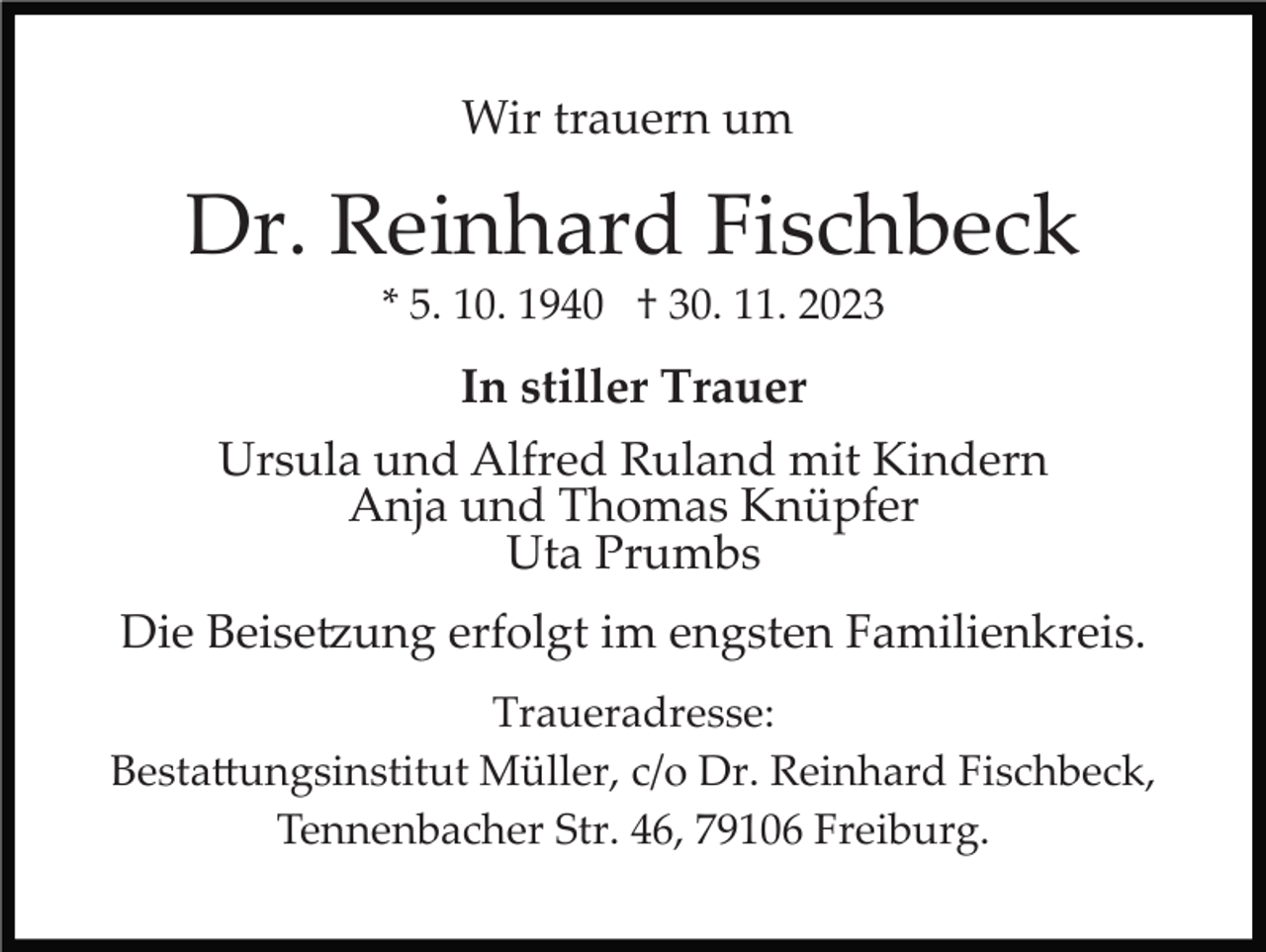 <p>Wir trauern um</p><p>Dr. Reinhard Fischbeck<br />* 5. 10. 1940 † 30. 11. 2023</p><p>In stiller Trauer<br />Ursula und Alfred Ruland mit Kindern<br />Anja und Thomas Knüpfer<br />Uta Prumbs<br />Die Beisetzung erfolgt im engsten Familienkreis.<br />Traueradresse:<br />Bestattungsinstitut Müller, c/o Dr. Reinhard Fischbeck,<br />Tennenbacher Str. 46, 79106 Freiburg.</p>