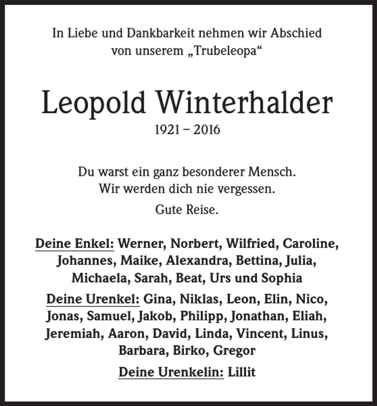 <p>In Liebe und Dankbarkeit nehmen wir Abschied<br />von unserem „Trubeleopa“</p><p>Leopold Winterhalder<br />1921 – 2016</p><p>Du warst ein ganz besonderer Mensch.<br />Wir werden dich nie vergessen.<br />Gute Reise.<br />Deine Enkel: Werner, Norbert, Wilfried, Caroline,<br />Johannes, Maike, Alexandra, Bettina, Julia,<br />Michaela, Sarah, Beat, Urs und Sophia<br />Deine Urenkel: Gina, Niklas, Leon, Elin, Nico,<br />Jonas, Samuel, Jakob, Philipp, Jonathan, Eliah,<br />Jeremiah, Aaron, David, Linda, Vincent, Linus,<br />Barbara, Birko, Gregor<br />Deine Urenkelin: Lillit</p>