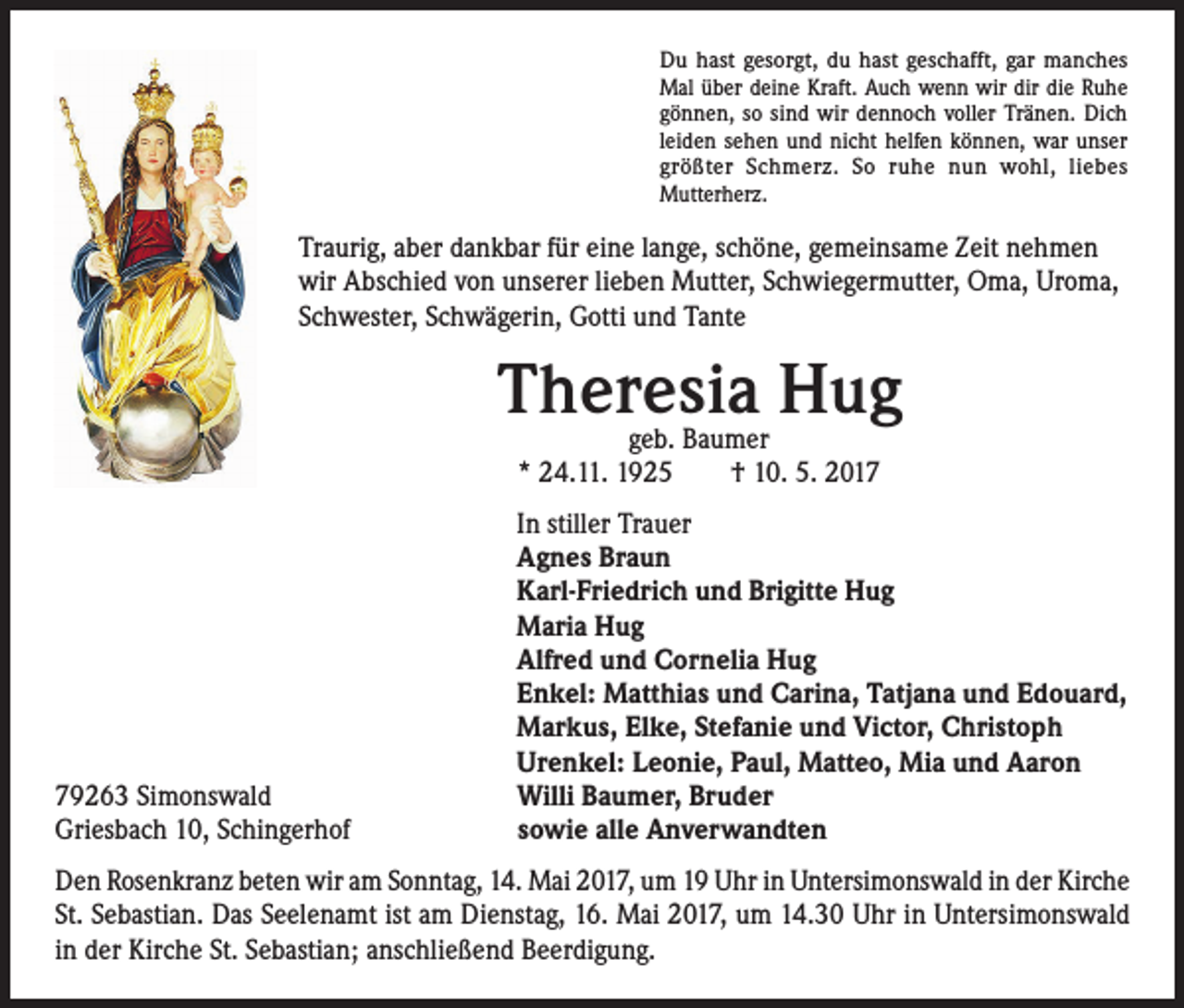 <p>Du hast gesorgt, du hast geschafft, gar manches<br />Mal über deine Kraft. Auch wenn wir dir die Ruhe<br />gönnen, so sind wir dennoch voller Tränen. Dich<br />leiden sehen und nicht helfen können, war unser<br />größter Schmerz. So ruhe nun wohl, liebes<br />Mutterherz.</p><p>Traurig, aber dankbar für eine lange, schöne, gemeinsame Zeit nehmen<br />wir Abschied von unserer lieben Mutter, Schwiegermutter, Oma, Uroma,<br />Schwester, Schwägerin, Gotti und Tante</p><p>79263 Simonswald<br />Griesbach 10, Schingerhof</p><p>Theresia Hug<br />geb. Baumer<br />* 24.11. 1925 † 10. 5. 2017</p><p>In stiller Trauer<br />Agnes Braun<br />Karl-Friedrich und Brigitte Hug<br />Maria Hug<br />Alfred und Cornelia Hug<br />Enkel: Matthias und Carina, Tatjana und Edouard,<br />Markus, Elke, Stefanie und Victor, Christoph<br />Urenkel: Leonie, Paul, Matteo, Mia und Aaron<br />Willi Baumer, Bruder<br />sowie alle Anverwandten</p><p>Den Rosenkranz beten wir am Sonntag, 14. Mai 2017, um 19 Uhr in Untersimonswald in der Kirche<br />St. Sebastian. Das Seelenamt ist am Dienstag, 16. Mai 2017, um 14.30 Uhr in Untersimonswald<br />in der Kirche St. Sebastian; anschließend Beerdigung.</p>