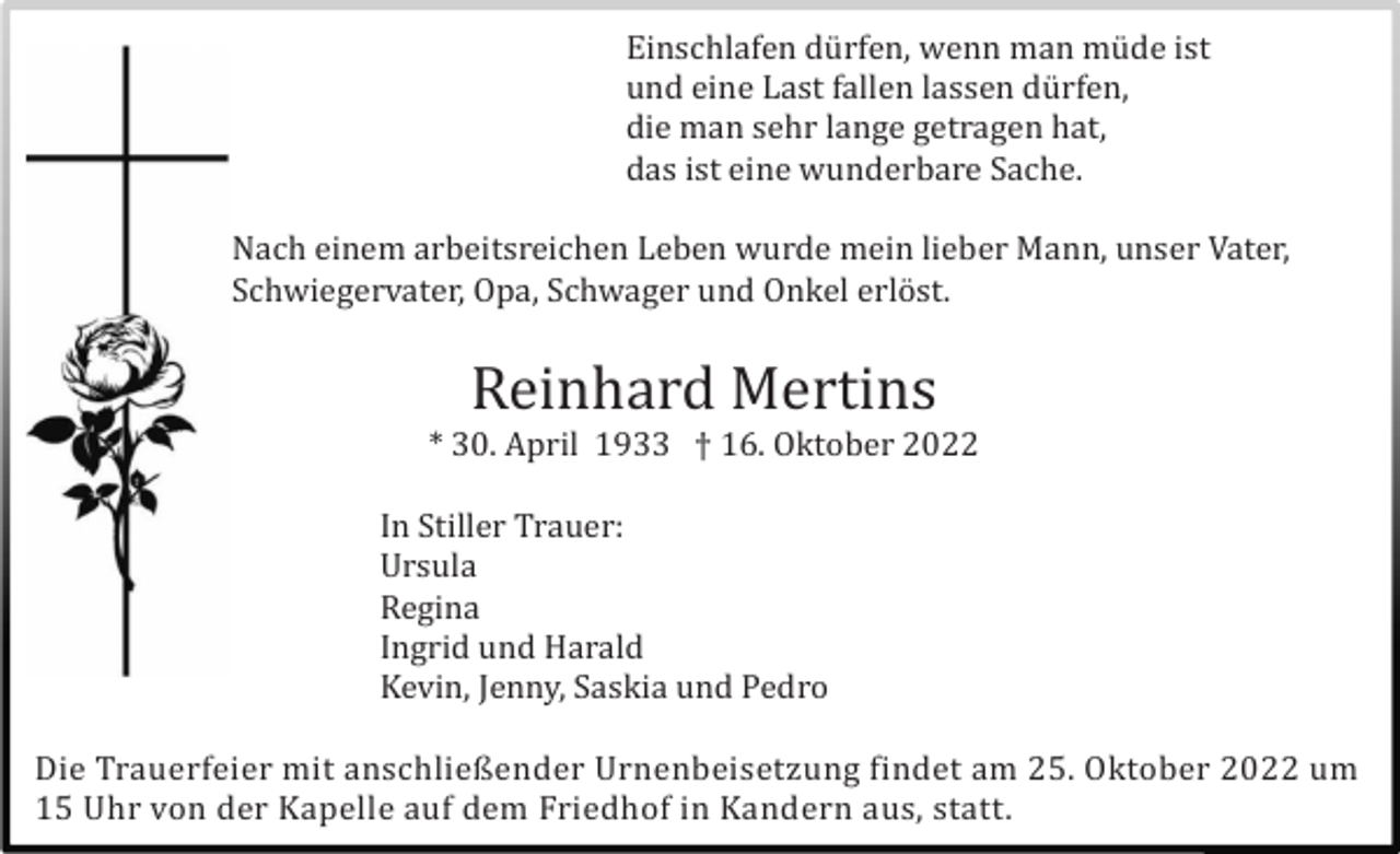 <p>Einschlafen dü rfen, wenn man mü de ist<br />und eine Last fallen lassen dü rfen,<br />die man sehr lange getragen hat,<br />das ist eine wunderbare Sache.<br />Nach einem arbeitsreichen Leben wurde mein lieber Mann, unser Vater,<br />Schwiegervater, Opa, Schwager und Onkel erlöst.</p><p>Reinhard Mertins<br />* 30. April 1933 † 16. Oktober 2022<br />In Stiller Trauer:<br />Ursula<br />Regina<br />Ingrid und Harald<br />Kevin, Jenny, Saskia und Pedro<br />Die Trauerfeier mit anschließender Urnenbeisetzung findet am 25. Oktober 2022 um<br />15 Uhr von der Kapelle auf dem Friedhof in Kandern aus, statt.</p>