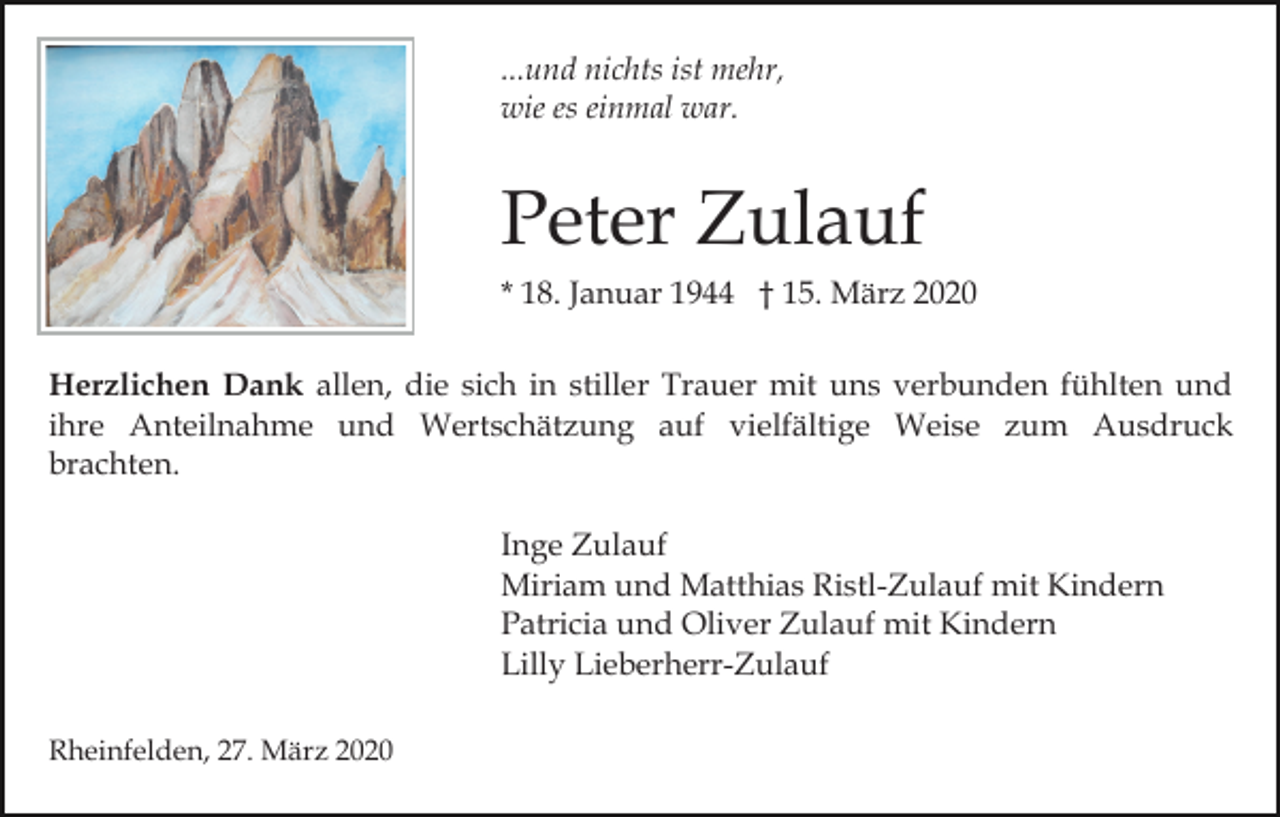 <p>...und nichts ist mehr,<br />wie es einmal war.</p><p>Peter Zulauf<br />* 18. Januar 1944 † 15. März 2020<br />Herzlichen Dank allen, die sich in stiller Trauer mit uns verbunden fühlten und<br />ihre Anteilnahme und Wertschätzung auf vielfältige Weise zum Ausdruck<br />brachten.<br />Inge Zulauf<br />Miriam und Matthias Ristl-Zulauf mit Kindern<br />Patricia und Oliver Zulauf mit Kindern<br />Lilly Lieberherr-Zulauf<br />Rheinfelden, 27. März 2020</p>
