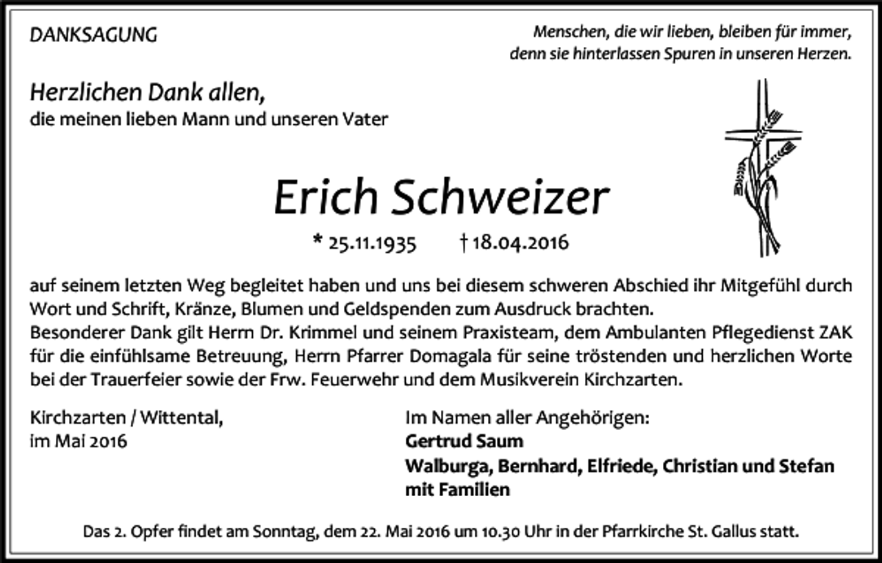 <p>DANKSAGUNG</p><p>Menschen, die wir lieben, bleiben für immer,<br />denn sie hinterlassen Spuren in unseren Herzen.</p><p>Herzlichen Dank allen,</p><p>die meinen lieben Mann und unseren Vater</p><p>Erich Schweizer<br />* 25.11.1935</p><p>† 18.04.2016</p><p>auf seinem letzten Weg begleitet haben und uns bei diesem schweren Abschied ihr Mitgefühl durch<br />Wort und Schrift, Kränze, Blumen und Geldspenden zum Ausdruck brachten.<br />Besonderer Dank gilt Herrn Dr. Krimmel und seinem Praxisteam, dem Ambulanten Pflegedienst ZAK<br />für die einfühlsame Betreuung, Herrn Pfarrer Domagala für seine tröstenden und herzlichen Worte<br />bei der Trauerfeier sowie der Frw. Feuerwehr und dem Musikverein Kirchzarten.</p><p>Kirchzarten / Wittental,<br />im Mai 2016</p><p>Im Namen aller Angehörigen:<br />Gertrud Saum<br />Walburga, Bernhard, Elfriede, Christian und Stefan<br />mit Familien</p><p>Das 2. Opfer findet am Sonntag, dem 22. Mai 2016 um 10.30 Uhr in der Pfarrkirche St. Gallus statt.</p>