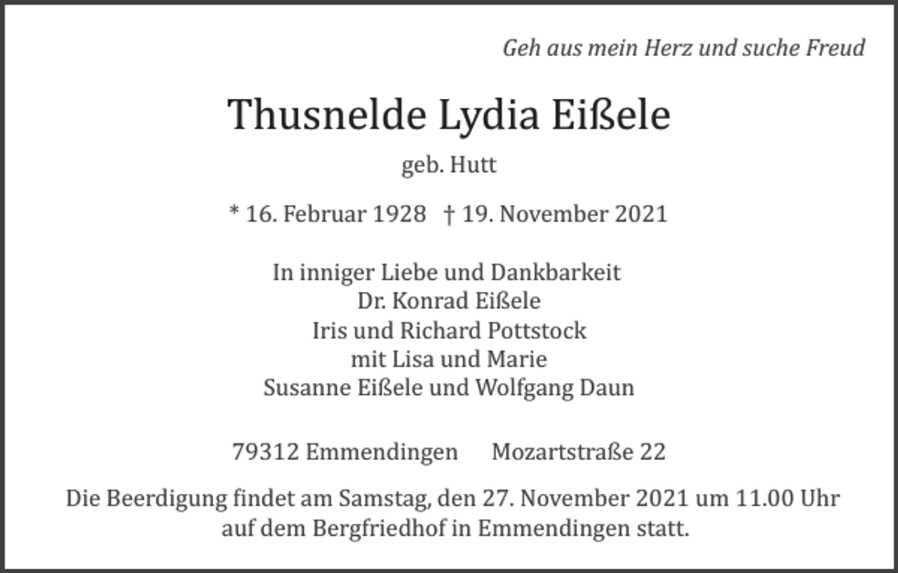 <p>Geh aus mein Herz und suche Freud</p><p>Thusnelde Lydia Eißele<br />geb. Hutt<br />* 16. Februar 1928 † 19. November 2021<br />In inniger Liebe und Dankbarkeit<br />Dr. Konrad Eißele<br />Iris und Richard Pottstock<br />mit Lisa und Marie<br />Susanne Eißele und Wolfgang Daun<br />79312 Emmendingen Mozartstraße 22<br />Die Beerdigung �indet am Samstag, den 27. November 2021 um 11.00 Uhr<br />auf dem Bergfriedhof in Emmendingen statt.</p>