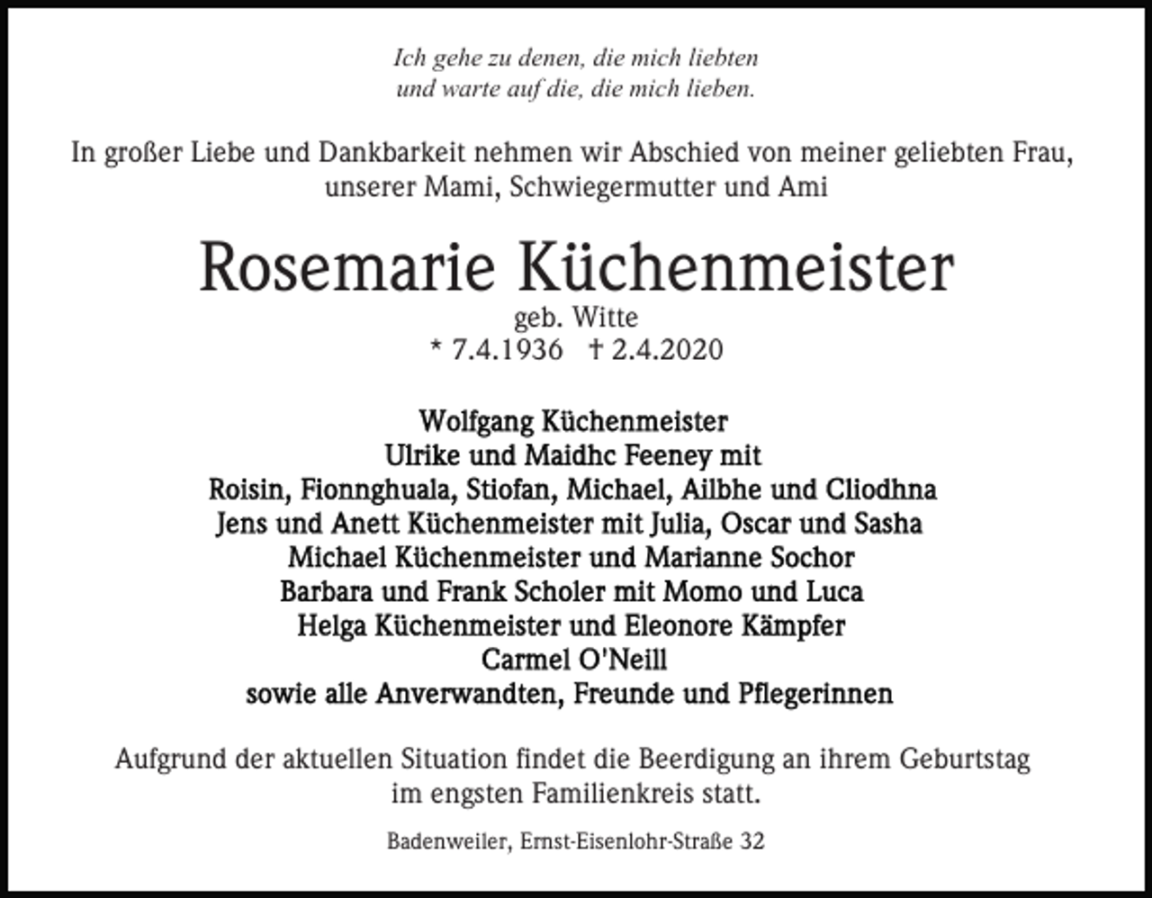 <p>Ich gehe zu denen, die mich liebten<br />und warte auf die, die mich lieben.</p><p>In großer Liebe und Dankbarkeit nehmen wir Abschied von meiner geliebten Frau,<br />unserer Mami, Schwiegermutter und Ami</p><p>Rosemarie Küchenmeister<br />geb. Witte<br />* 7.4.1936 † 2.4.2020</p><p>Aufgrund der aktuellen Situation findet die Beerdigung an ihrem Geburtstag<br />im engsten Familienkreis statt.<br />Badenweiler, Ernst-Eisenlohr-Straße 32</p>
