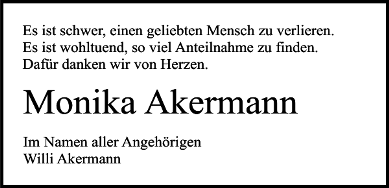<p>Es ist schwer, einen geliebten Mensch zu verlieren.<br />Es ist wohltuend, so viel Anteilnahme zu finden.<br />Dafür danken wir von Herzen.</p><p>Monika Akermann<br />Im Namen aller Angehörigen<br />Willi Akermann</p>