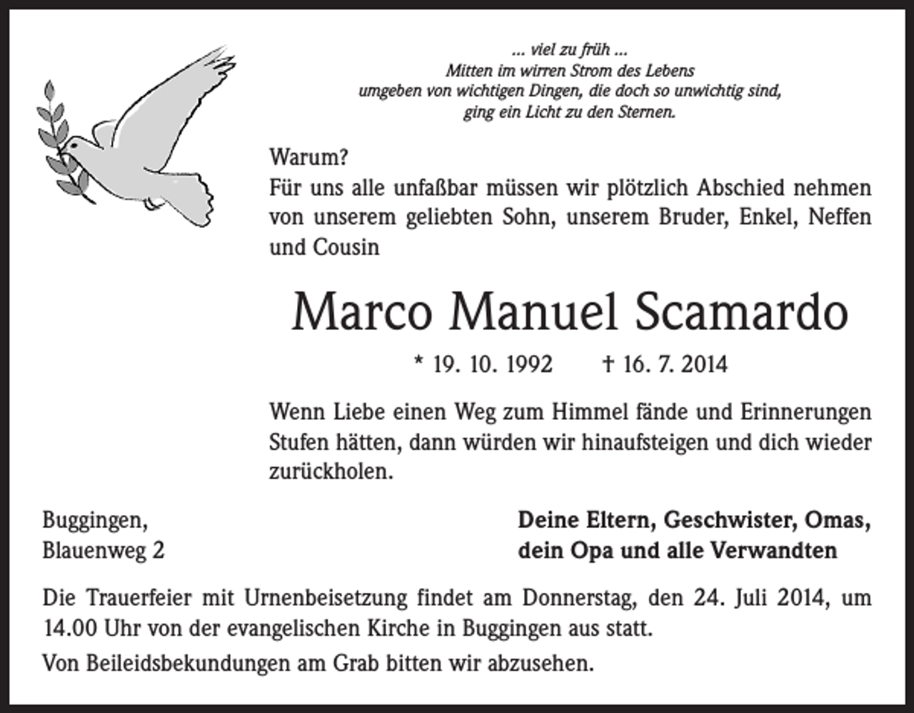 <p>... viel zu früh ...<br />Mitten im wirren Strom des Lebens<br />umgeben von wichtigen Dingen, die doch so unwichtig sind,<br />ging ein Licht zu den Sternen.</p><p>Warum?</p><p>Für uns alle unfaßbar müssen wir plötzlich Abschied nehmen<br />von unserem geliebten Sohn, unserem Bruder, Enkel, Neffen<br />und Cousin</p><p>Marco Manuel Scamardo<br />* 19. 10. 1992 † 16. 7. 2014<br />Wenn Liebe einen Weg zum Himmel fände und Erinnerungen<br />­Stufen hätten, dann würden wir hinaufsteigen und dich wieder<br />zurückholen.<br />Buggingen,<br />Blauenweg 2</p><p>Deine Eltern, Geschwister, Omas,<br />dein Opa und alle Verwandten</p><p>Die Trauerfeier mit Urnenbeisetzung findet am Donnerstag, den 24. Juli 2014, um<br />14.00 Uhr von der evangelischen Kirche in Buggingen aus statt.<br />Von Beileidsbekundungen am Grab bitten wir abzusehen.</p>