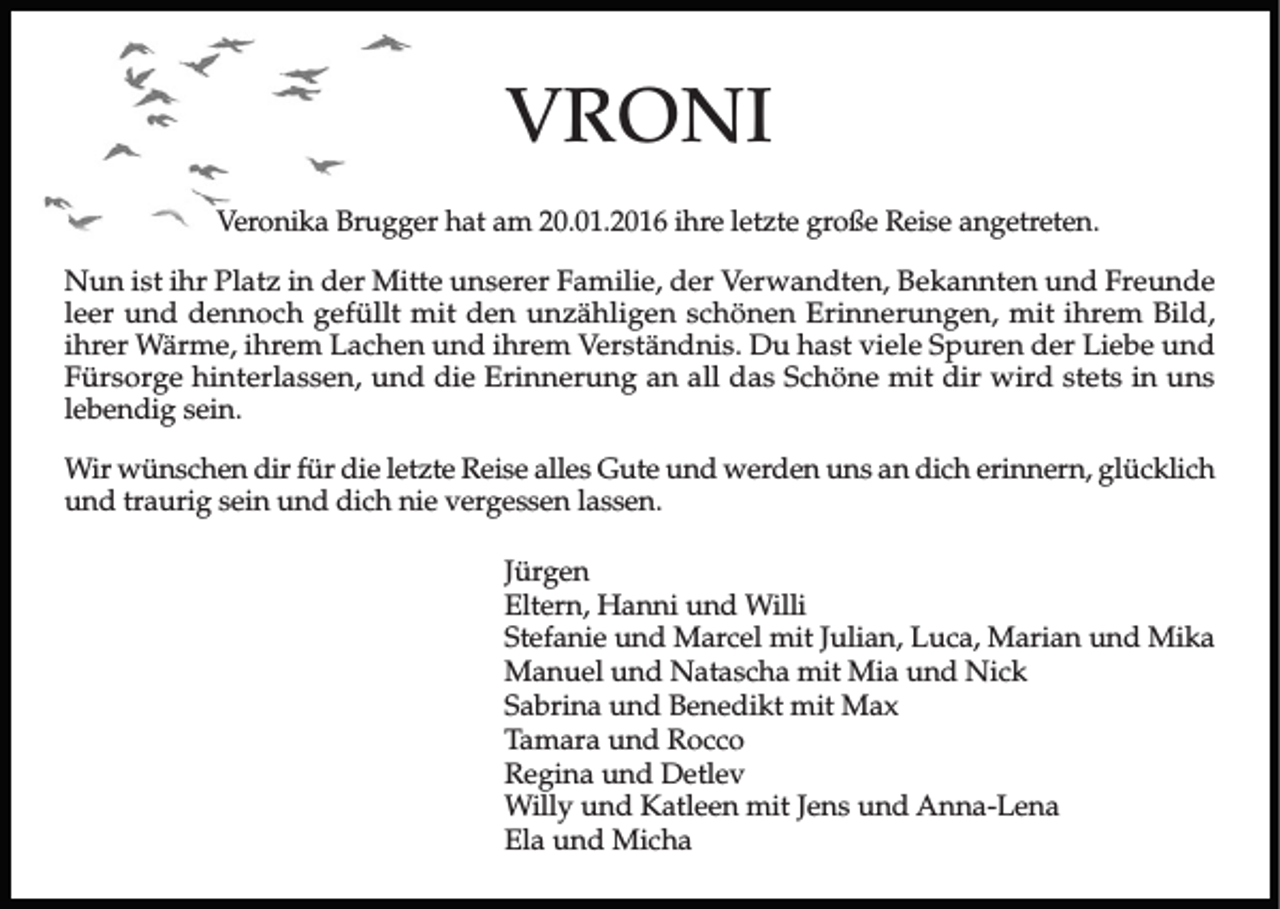 <p>VRONI<br />Veronika Brugger hat am 20.01.2016 ihre letzte große Reise angetreten.<br />Nun ist ihr Platz in der Mitte unserer Familie, der Verwandten, Bekannten und Freunde<br />leer und dennoch gefüllt mit den unzähligen schönen Erinnerungen, mit ihrem Bild,<br />ihrer Wärme, ihrem Lachen und ihrem Verständnis. Du hast viele Spuren der Liebe und<br />Fürsorge hinterlassen, und die Erinnerung an all das Schöne mit dir wird stets in uns<br />lebendig sein.<br />Wir wünschen dir für die letzte Reise alles Gute und werden uns an dich erinnern, glücklich<br />und traurig sein und dich nie vergessen lassen.<br />Jürgen<br />Eltern, Hanni und Willi<br />Stefanie und Marcel mit Julian, Luca, Marian und Mika<br />Manuel und Natascha mit Mia und Nick<br />Sabrina und Benedikt mit Max<br />Tamara und Rocco<br />Regina und Detlev<br />Willy und Katleen mit Jens und Anna-Lena<br />Ela und Micha</p>