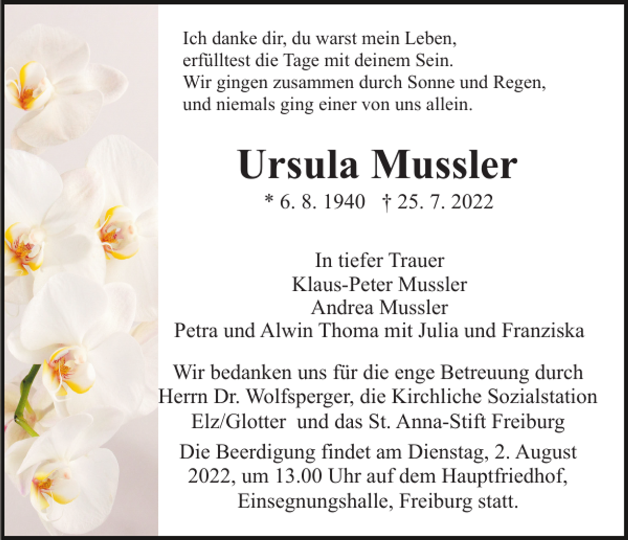 <p>Ich danke dir, du warst mein Leben,<br />erfülltest die Tage mit deinem Sein.<br />Wir gingen zusammen durch Sonne und Regen,<br />und niemals ging einer von uns allein.</p><p>Ursula Mussler<br />* 6. 8. 1940 † 25. 7. 2022<br />In tiefer Trauer<br />Klaus-Peter Mussler<br />Andrea Mussler<br />Petra und Alwin Thoma mit Julia und Franziska<br />Wir bedanken uns für die enge Betreuung durch<br />Herrn Dr. Wolfsperger, die Kirchliche Sozialstation<br />Elz/Glotter und das St. Anna-Stift Freiburg<br />Die Beerdigung findet am Dienstag, 2. August<br />2022, um 13.00 Uhr auf dem Hauptfriedhof,<br />Einsegnungshalle, Freiburg statt.</p>