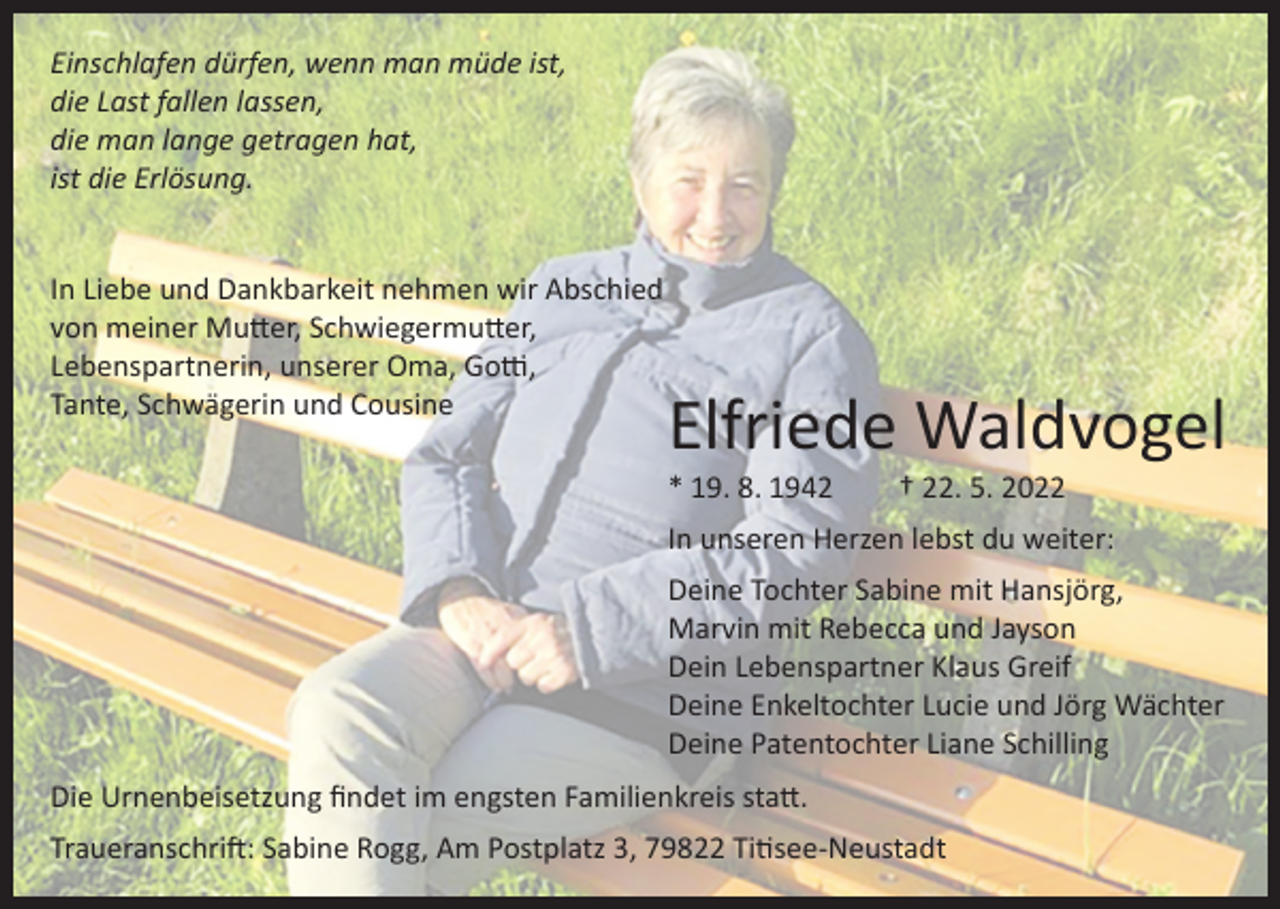 <p>Einschlafen dürfen, wenn man müde ist,<br />die Last fallen lassen,<br />die man lange getragen hat,<br />ist die Erlösung.<br />In Liebe und Dankbarkeit nehmen wir Abschied<br />von meiner Mutter, Schwiegermutter,<br />Lebenspartnerin, unserer Oma, Gotti,<br />Tante, Schwägerin und Cousine</p><p>Elfriede Waldvogel<br />* 19. 8. 1942</p><p>† 22. 5. 2022</p><p>In unseren Herzen lebst du weiter:<br />Deine Tochter Sabine mit Hansjörg,<br />Marvin mit Rebecca und Jayson<br />Dein Lebenspartner Klaus Greif<br />Deine Enkeltochter Lucie und Jörg Wächter<br />Deine Patentochter Liane Schilling<br />Die Urnenbeisetzung findet im engsten Familienkreis statt.<br />Traueranschrift: Sabine Rogg, Am Postplatz 3, 79822 Titisee-Neustadt</p>