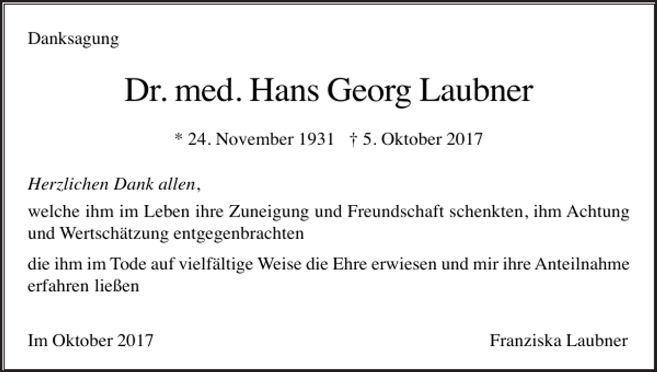 <p>Danksagung</p><p>Dr. med. Hans Georg Laubner<br />* 24. November 1931 † 5. Oktober 2017<br />Herzlichen Dank allen,<br />welche ihm im Leben ihre Zuneigung und Freundschaft schenkten, ihm Achtung<br />und Wertschätzung entgegenbrachten<br />die ihm im Tode auf vielfältige Weise die Ehre erwiesen und mir ihre Anteilnahme<br />erfahren ließen<br />Im Oktober 2017</p><p>Franziska Laubner</p>