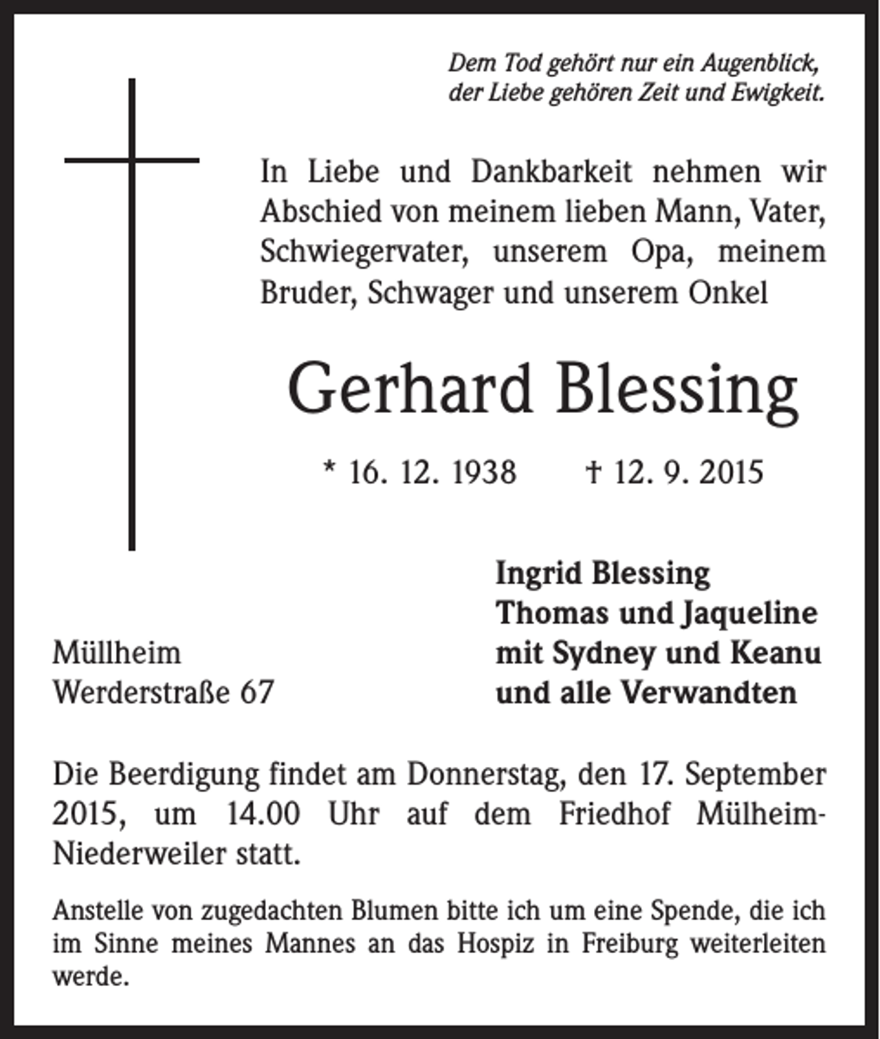 <p>Dem Tod gehört nur ein Augenblick,<br />der Liebe gehören Zeit und Ewigkeit.</p><p>In Liebe und Dankbarkeit nehmen wir<br />Abschied von meinem lieben Mann, Vater,<br />Schwiegervater, unserem Opa, meinem<br />Bruder, Schwager und unserem Onkel</p><p>Gerhard Blessing<br />* 16. 12. 1938 † 12. 9. 2015</p><p>Müllheim<br />Werderstraße 67</p><p>Ingrid Blessing<br />Thomas und Jaqueline<br />mit Sydney und Keanu<br />und alle Verwandten</p><p>Die Beerdigung findet am Donnerstag, den 17. September<br />2015, um 14.00 Uhr auf dem Friedhof MülheimNiederweiler statt.<br />Anstelle von zugedachten Blumen bitte ich um eine Spende, die ich<br />im Sinne meines Mannes an das Hospiz in Freiburg weiterleiten<br />werde.</p>