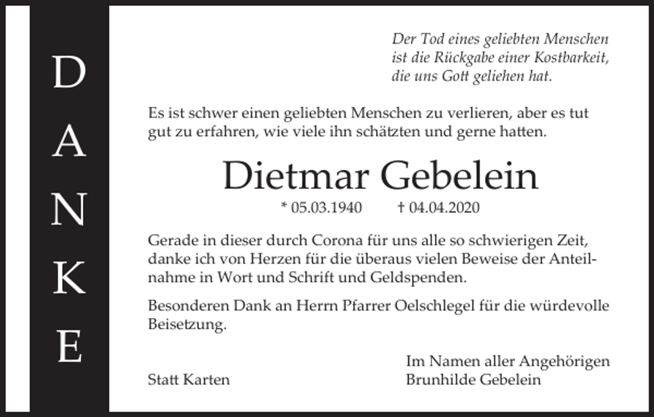 <p>D<br />A<br />N<br />K<br />E</p><p>Der Tod eines geliebten Menschen<br />ist die Rückgabe einer Kostbarkeit,<br />die uns Gott geliehen hat.<br />Es ist schwer einen geliebten Menschen zu verlieren, aber es tut<br />gut zu erfahren, wie viele ihn schätzten und gerne hatten.</p><p>Dietmar Gebelein<br />* 05.03.1940</p><p>† 04.04.2020</p><p>Gerade in dieser durch Corona für uns alle so schwierigen Zeit,<br />danke ich von Herzen für die überaus vielen Beweise der Anteilnahme in Wort und Schrift und Geldspenden.<br />Besonderen Dank an Herrn Pfarrer Oelschlegel für die würdevolle<br />Beisetzung.</p><p>Statt Karten</p><p>Im Namen aller Angehörigen<br />Brunhilde Gebelein</p>