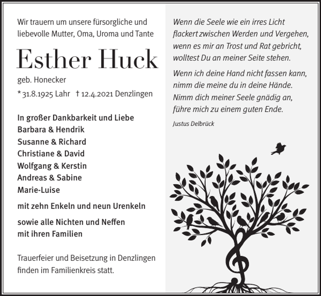 <p>Wir trauern um unsere fürsorgliche und<br />liebevolle Mutter, Oma, Uroma und Tante</p><p>Esther Huck<br />geb. Honecker</p><p>* 31.8.1925 Lahr † 12.4.2021 Denzlingen<br />In großer Dankbarkeit und Liebe<br />Barbara &amp; Hendrik<br />Susanne &amp; Richard<br />Christiane &amp; David<br />Wolfgang &amp; Kerstin<br />Andreas &amp; Sabine<br />Marie-Luise<br />mit zehn Enkeln und neun Urenkeln<br />sowie alle Nichten und Neffen<br />mit ihren Familien<br />Trauerfeier und Beisetzung in Denzlingen<br />finden im Familienkreis statt.</p><p>Wenn die Seele wie ein irres Licht<br />flackert zwischen Werden und Vergehen,<br />wenn es mir an Trost und Rat gebricht,<br />wolltest Du an meiner Seite stehen.<br />Wenn ich deine Hand nicht fassen kann,<br />nimm die meine du in deine Hände.<br />Nimm dich meiner Seele gnädig an,<br />führe mich zu einem guten Ende.<br />Justus Delbrück</p>