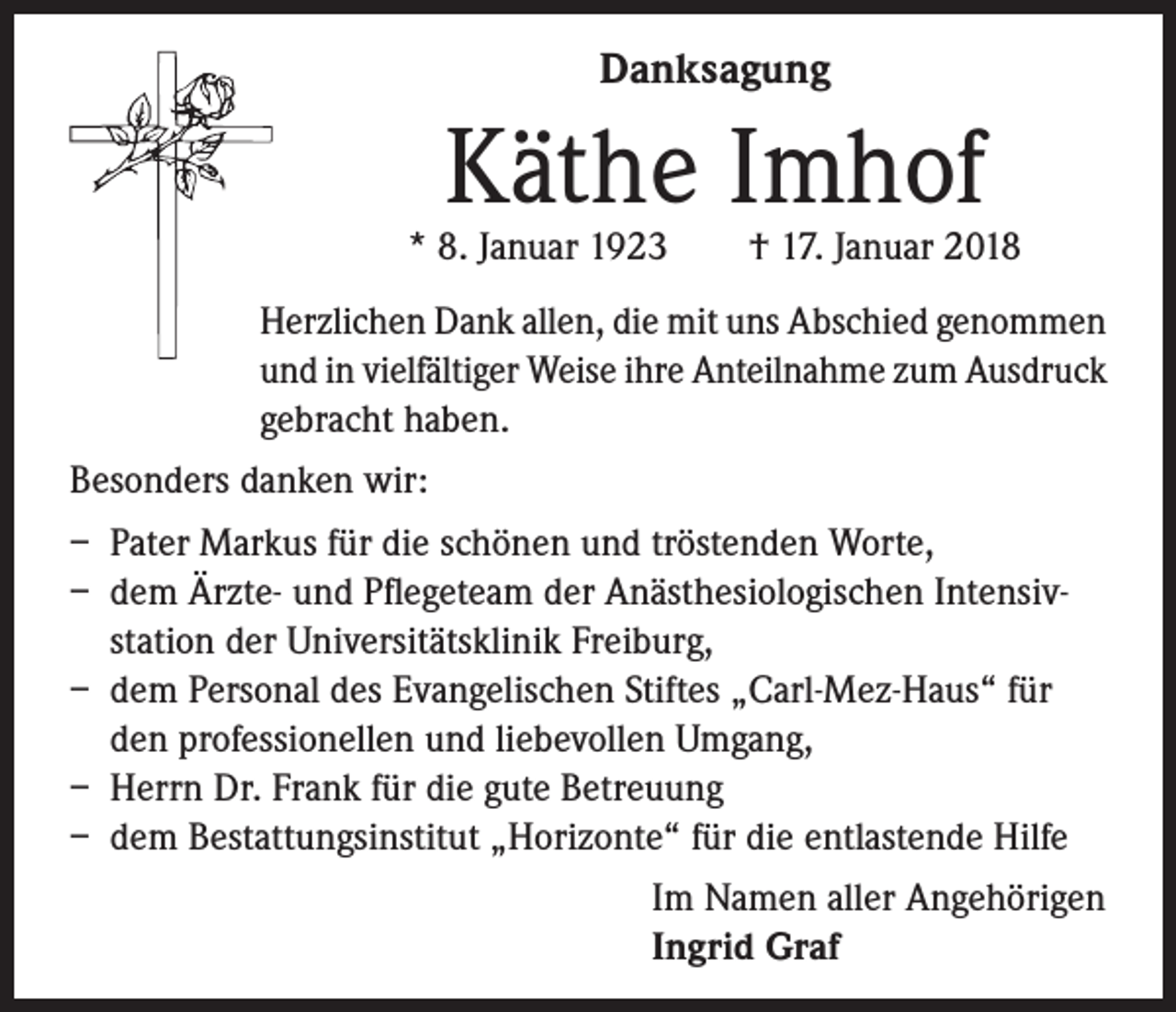 <p>Danksagung</p><p>Käthe Imhof</p><p>* 8. Januar 1923 † 17. Januar 2018<br />Herzlichen Dank allen, die mit uns Abschied genommen<br />und in vielfältiger Weise ihre Anteilnahme zum Ausdruck<br />gebracht haben.<br />Besonders danken wir:<br />– Pater Markus für die schönen und tröstenden Worte,<br />– dem Ärzte- und Pflegeteam der Anästhesiologischen Intensivstation der Universitätsklinik Freiburg,<br />– dem Personal des Evangelischen Stiftes „Carl-Mez-Haus“ für<br />den professionellen und liebevollen Umgang,<br />– Herrn Dr. Frank für die gute Betreuung<br />– dem Bestattungsinstitut „Horizonte“ für die entlastende Hilfe<br />Im Namen aller Angehörigen<br />Ingrid Graf</p>